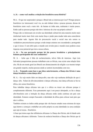 136
A. Jr. – como você analisa a relação dos brasileiros nessa história?
M.A. - O que me surpreende é porque o Brasil não se interessa por isso?! Porque poucos
brasileiros (se interessam) você viu, na sala tinham trinta e poucas pessoas, dessas de
brasileiros eram você e mais três de baiana só tinha uma, realmente é muito pouco.
Então cadê as pessoas porque não têm o interesse de criar sua própria cultura?!
Porque não se interessam em revelar sua identidade cultural de uma maneira muito mais
intelectual muito mais forte com muita força e poder para mudar toda uma consciência
para mudar tudo. Agente fala do preconceito racial e social mas nós somos os
verdadeiros preconceituosos porque a todo tempo estamos nos escondendo e protegendo
o que é nosso. E sem abrir para o mundo sem revelar para o mundo esses poderes essas
riquezas esse potencial que tem a nossa cultura.
A. Jr. - Na sua percepção porque há tão poucos brasileiros e principalmente
baianos participando dos seus seminários?
M. A. – Acho que é falta de esclarecimento, talvez falta de interesse. Aqui (em
Salvador) pouquíssimas pessoas trabalham com os Orixás, mas existe uma relação forte
eles. Há de um modo geral (no Brasil) um distanciamento da religião e ao mesmo tempo
um grande respeito, muitas pessoas ainda se sentem incomodadas com isso.
A. Jr. – Tomando como base o que disse anteriormente, a Dança dos Orixás é uma
dança brasileira o uma dança afro?
M. A. - Eu vejo muito falar em dança-afro, mas não vejo nenhuma definição do que é
dança- afro. Falam de afro-descendente e danças africanas, mas dança africana se faz na
áfrica, nós somos brasileiros.
Para trabalhar dança africana tem que ir a áfrica ou trazer um africano porque é
completamente diferente. Esse pensamento aqui é um pouco deturpado, se faz a dança
afro-brasileira com a imitação da dança africana então ainda continua um país sem
identidade. Estamos sempre buscando a identidade da áfrica para colocar num país que
não é a áfrica.
Também existem os índios então porque não vão buscar estudar essas misturas de raças
aqui dentro e começar a trabalhar um estilo próprio ou uma identidade ou uma condição
que seja só nossa... brasileiros.
A base que temos aqui das influências africanas é a Dança dos Orixás, não tô dando aula
de danças africanas é diferente. Temos de essência brasileira a Dança dos Orixás que tá
 