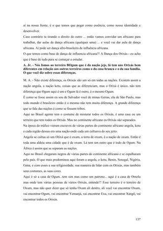 137
aí na nossa frente, é o que temos que pegar como essência, como nossa identidade e
desenvolver.
Caso contrário ta tirando o direito do outro ... então vamos convidar um africano para
trabalhar, dar aulas da dança africana (qualquer uma) ... e você vai dar aula de dança
africana. Aí pode ser dança afro-brasileira de influência africana.
O que temos como base de dança de influencia africana?! A Dança dos Orixás - eu acho
que é base de tudo para se começar a estudar.
A. Jr. - Nós fomos ao terreiro BOgum que é da nação jeje, lá tem uns Orixás bem
diferentes em relação aos outros terreiros como o da casa branca e o da sua família.
O que você diz sobre essas diferenças.
M. A. - Não existe diferença, os Orixás são um só em todas as nações. Existem assim a
nação angola, a nação ketu, coisas que as diferenciam, mas o Orixá é único, não tem
diferença que Ogum aqui é um e Ogum lá é outro, é o mesmo Ogum.
É como se fosse assim eu sou de Salvador você de minas Gerias, ela de São Paulo, mas
todo mundo é brasileiro então é o mesmo não tem muita diferença. A grande diferença
que se fala das nações é como se fossem tribos.
Aqui no Brasil agente tem o costume de misturar todos os Orixás, é uma casa ou um
terreiro que tem todos os Orixás. Mas no continente africano os Orixás são separados.
Na época do tráfico vieram escravos de várias partes do continente africano angola, ketu
e cada região dessas era uma nação onde cada um cultuava do seu jeito.
Angola se cultua só um Orixá que é oxum, a terra de oxum, é a nação de oxum. Então é
toda uma aldeia uma cidade que é de oxum. Lá tem um outro que é todo de Ogum. Na
África é assim que se separam as nações.
Aqui no Brasil chegaram negros de várias partes do continente africano e se espalharam
pelo país. O que mais predominou aqui foram a angola, o ketu, Benin, Senegal, Nigéria,
Gana, e com esses a sua religiosidade, sua maneira de lidar com os Orixás, mas também
seus costumes, as suas cores.
Aqui é só a casa de Ogum...tem sim mas como um patrono... aqui é a casa de Omolu
mas onde tem várias pessoas de vários Orixás, entende?! Esse terreiro é o terreiro de
Oxum, mas não quer dizer que só tenha Oxum ali dentro, ali você vai encontrar Oxum,
vai encontrar Ogum, vai encontrar Yemanjá, vai encontrar Exu, vai encontrar Xangô, vai
encontrar todos os Orixás.
 