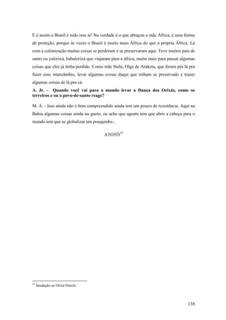 138
E é assim o Brasil é tudo isso ai! Na verdade é o que abraçou a mãe África, é uma forma
de proteção, porque às vezes o Brasil é muito mais África do que a própria África. Lá
com a colonização muitas coisas se perderam e se preservaram aqui. Teve muitos pais de
santo ou yalorixá, babalorixá que viajaram para a áfrica, muito mais para passar algumas
coisas que eles já tinha perdido. Como mãe Stela, Olga de Araketu, que foram pra lá pra
fazer esse intercâmbio, levar algumas coisas daqui que tinham se preservado e trazer
algumas coisas de lá pra cá.
A. Jr. - Quando você vai para o mundo levar a Dança dos Orixás, como os
terreiros e ou o povo-de-santo reage?
M. A. - Isso ainda não é bem compreendido ainda tem um pouco de resistência. Aqui na
Bahia algumas coisas ainda no gueto, eu acho que agente tem que abrir a cabeça para o
mundo tem que se globalizar um pouquinho...
ATOTÔ35
35
Saudação ao Orixá Omolu
 