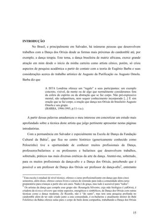 15
INTRODUÇÃO
No Brasil, e principalmente em Salvador, há inúmeras pessoas que desenvolvem
trabalhos com a Dança dos Orixás desde as formas mais próximas do candomblé até, por
exemplo, a dança terapia. Este tema, a dança brasileira de matriz africana, exerce grande
atração em mim desde o início da minha carreira como artista cênico, porém, só criou
aspectos de pesquisa acadêmica a partir do contato com a teoria de Eugênio Barba e suas
considerações acerca do trabalho artístico de Augusto da Purificação ou Augusto Omolu.
Barba diz que
A ISTA Londrina oferece um “regalo” a seus participantes: um exemplo
concreto, visível, da mente ou de algo que normalmente consideramos fora
da esfera do espírito ou da abstração que se faz corpo. Não pré-expressivo
mental, não subpartitura, nem sequer conhecimento incorporado [...] É sim
oração que se faz corpo, a oração que dança nos Orixás do brasileiro Augusto
Omolu e seu grupo.
(BARBA, 1994-1995, p.11- t.a.).
A partir dessas palavras amadureceu o meu interesse em concretizar um estudo mais
aprofundado sobre a técnica deste artista que julgo pertinente apresentar nestas páginas
introdutórias.
Com a permanência em Salvador e especialmente na Escola de Dança da Fundação
Cultural da Bahia2
, que fica no centro histórico (genericamente conhecido como
Pelourinho) tive a oportunidade de conhecer muitos profissionais da Dança,
professores/bailarinos e ou professores e bailarinos que desenvolvem trabalhos,
sobretudo, práticos nas mais diversas estéticas da arte da dança. Atentei-me, sobretudo,
para os muitos profissionais da dança-afro e a Dança dos Orixás, percebendo que é
possível a um professor de Dança dos Orixás ser professor de dança-afro3
, entretanto
2
Esta escola é estadual de nível técnico, oferece o curso profissionalizante em dança que dura cinco
semestres, além disso, oferece cursos livres e cursos de extensão para toda a comunidade além curso
preparatório para crianças a partir dos seis anos. Nada é de graça, mas tudo é acessível para “todos”.
3
Os artistas da dança que compõe esse grupo são: Rosangela Silvestre, cuja mãe biológica é yalOrixá, é
criadora da técnica silvestre que reúne aspectos, energéticos e simbólicos, da Dança dos Orixás com outras
técnicas como a dança moderna; Zé Ricardo, não é “do santo”, mas tem uma pesquisa profunda no
candomblé além de ter sido criado junto a esta comunidade, é ex-bailarino e atualmente diretor do Balé
Folclórico da Bahia oferece aulas para o corpo de baile desta companhia, trabalhando a Dança dos Orixás
 