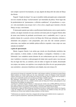 16
nem sempre é possível inversamente, ou seja, alguém da dança-afro dar aulas de Dança
dos Orixás.
Naquele “templo da dança” tive que re-modelar minha percepção para compreender
um novo mundo da dança “exclusivamente” por intermédio da prática. Neste lugar não
há predominância de “pensamentos e reflexões acadêmicas”, ali percebemos o corpo-
em- vida exercitando a sua energia vital e o bios-cênico, naquilo que é inerente a Arte da
Dança, ou seja, o movimento.
É interessante apontar que todos os profissionais/interlocutores com os quais mantive
contato, em algum momento de suas carreiras estiveram junto de Augusto Omolu além
de terem uma história de profundo envolvimento com o candomblé, este é o que eu
poderia chamar de o panteão artístico da Dança dos Orixás que alimentou, alimenta e
alimentará esta pesquisa e este pesquisador, pois com eles não somente promovi
entrevistas, mas também um trabalho prático-reflexivo expondo o meu corpo aos seus
métodos de trabalho4
.
a guisa de apresentação
Mestre Augusto Omolu é um artista que circula em diversificados territórios das
artes corporais, é artista criador, é artista dirigido, é coreógrafo, é bailarino e é ator.
Sobretudo é um verdadeiro mestre detentor de um conhecimento que não é exclusivo,
mas é autêntico e encontra a cada passagem de tempo mais equedes para a sua roça que
fica em lugar não fixo, ao contrário, está em todos os lugares do mundo, disseminado
nos corpos, nas mentes, nos espíritos e nos corações dos filhos-da-arte que passam pelos
seus seminários - processos ritualísticos sem religião, mas com crença e fé.
mais próxima do formato do candomblé; Nem Brito, mãe biológica yalOrixá, foi bailarino do grupo Dança
Bahia residente nos Estados unidos por dez anos, idealizador e gestor da Diáspora Center associação
cultural, desenvolve as suas aulas de Dança dos Orixás que informa sobre as relações dos movimentos e
gestos com o candomblé, porém com um estilo que privilegia o trabalho corporal.
Rita Rodrigues, pesquisadora do candomblé de mestrado e doutorado, amiga de augusto desde a
juventude, dançou junto com ele, e também ministra aulas de Dança dos Orixás, numa perspectiva mais
educacional, pois trabalha com adolescentes.
A professora e bailarina Suzana3
Martins é a única que tem vínculo com a UFBA (PPGAC) escreveu o
livro sobre a dança de um Orixá (yemanjá ogunté) é professora e pesquisadora de Dança-Afro, e a mais
forte defensora dentro da academia, escola de dança e escola de teatro, deste estilo de dança.
Fundamental é a figura de Mestre King que foi professor de todos os citados acima, inclusive de Augusto,
e hoje não trabalha mais com a Dança dos Orixás, ele desenvolve um trabalho de dança afro que tem
referências nos Orixás como também na dança moderna e no balé clássico.
4
Infelizmente esse material ( entrevistas e imagens) não terá lugar neste trabalho devido à exigência do
recorte ao qual nos propusemos. Aparecerão posteriormente em artigos.
 