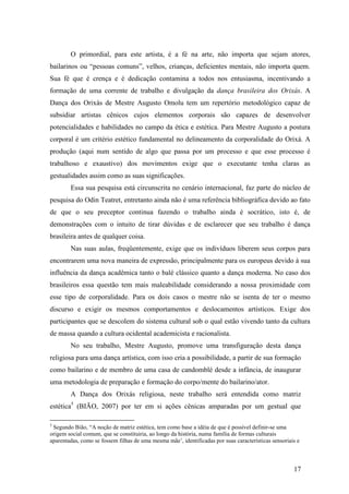 17
O primordial, para este artista, é a fé na arte, não importa que sejam atores,
bailarinos ou “pessoas comuns”, velhos, crianças, deficientes mentais, não importa quem.
Sua fé que é crença e é dedicação contamina a todos nos entusiasma, incentivando a
formação de uma corrente de trabalho e divulgação da dança brasileira dos Orixás. A
Dança dos Orixás de Mestre Augusto Omolu tem um repertório metodológico capaz de
subsidiar artistas cênicos cujos elementos corporais são capazes de desenvolver
potencialidades e habilidades no campo da ética e estética. Para Mestre Augusto a postura
corporal é um critério estético fundamental no delineamento da corporalidade do Orixá. A
produção (aqui num sentido de algo que passa por um processo e que esse processo é
trabalhoso e exaustivo) dos movimentos exige que o executante tenha claras as
gestualidades assim como as suas significações.
Essa sua pesquisa está circunscrita no cenário internacional, faz parte do núcleo de
pesquisa do Odin Teatret, entretanto ainda não é uma referência bibliográfica devido ao fato
de que o seu preceptor continua fazendo o trabalho ainda é socrático, isto é, de
demonstrações com o intuito de tirar dúvidas e de esclarecer que seu trabalho é dança
brasileira antes de qualquer coisa.
Nas suas aulas, freqüentemente, exige que os indivíduos liberem seus corpos para
encontrarem uma nova maneira de expressão, principalmente para os europeus devido à sua
influência da dança acadêmica tanto o balé clássico quanto a dança moderna. No caso dos
brasileiros essa questão tem mais maleabilidade considerando a nossa proximidade com
esse tipo de corporalidade. Para os dois casos o mestre não se isenta de ter o mesmo
discurso e exigir os mesmos comportamentos e deslocamentos artísticos. Exige dos
participantes que se descolem do sistema cultural sob o qual estão vivendo tanto da cultura
de massa quando a cultura ocidental academicista e racionalista.
No seu trabalho, Mestre Augusto, promove uma transfiguração desta dança
religiosa para uma dança artística, com isso cria a possibilidade, a partir de sua formação
como bailarino e de membro de uma casa de candomblé desde a infância, de inaugurar
uma metodologia de preparação e formação do corpo/mente do bailarino/ator.
A Dança dos Orixás religiosa, neste trabalho será entendida como matriz
estética5
(BIÃO, 2007) por ter em si ações cênicas amparadas por um gestual que
5
Segundo Bião, “A noção de matriz estética, tem como base a idéia de que é possível definir-se uma
origem social comum, que se constituiria, ao longo da história, numa família de formas culturais
aparentadas, como se fossem filhas de uma mesma mãe’, identificadas por suas características sensoriais e
 