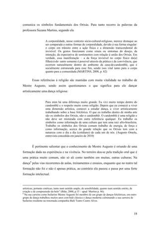 18
comunica os símbolos fundamentais dos Orixás. Para tanto recorro às palavras da
professora Suzana Martins, segundo ela
A corporalidade, nesse contexto sócio-cultural-religioso, merece destaque ao
ser comparada a outras formas de corporalidade, devido à sua forma singular:
o corpo em trânsito entre a ação física e a dimensão transcendental do
invisível. Os gestos funcionam como sinais ou sintomas do desejo, da
intenção, da expectativa de sentimentos com relação à união dos Orixás. Em
verdade, essa manifestação – a da força invisível no corpo físico do(a)
filho(o)-de- santo somente é possível através da prática e da convivência, que
ocorrem naturalmente dentro do ambiente da casa-de-candomblé, que é
socialmente estruturada para esse fim, sendo isso vital tanto para o corpo
quanto para a comunidade.(MARTINS, 2008, p. 82)
Essas referências à religião são mantidas com muita vitalidade no trabalho de
Mestre Augusto, sendo assim questionamos o que significa para ele dançar
artisticamente uma dança religiosa:
Para mim há uma diferença muito grande. Eu vivi muito tempo dentro do
candomblé e o respeito muito como religião. Depois que eu comecei a viver
uma dimensão artística, comecei a estudar dança, a viver artisticamente
trabalhando sobre a base folclórica. O que eu trabalho dentro de minha arte
são os símbolos dos Orixás, não o candomblé. O candomblé é uma religião e
não deve ser misturada com outra referência qualquer. Eu trabalho os
símbolos como informação de uma cultura que tem uma raiz afro-brasileira.
Trabalho os símbolos dos Orixás comum trabalho de energia, de força e
como informação, acerca da grande relação que os Orixás tem com a
natureza com o dia a dia (cotidiano) de cada um de nós. (Augusto Omolu,
entrevista concedida em janeiro de 2010)
É pertinente salientar que o conhecimento de Mestre Augusto é oriundo de uma
formação dada na experiência e na vivência. No terreiro deu-se pela tradição oral que é
uma prática muito comum, não só ali como também em muitas, outras culturas; Na
dança6
pelas vias recorrentes de aulas, treinamentos e ensaios, enquanto que no teatro tal
formação não foi e não é apenas prática, ao contrário ela passou e passa por uma forte
formação intelectual.
artísticas, portanto estéticas, tanto num sentido amplo, de sensibilidade, quanto num sentido estrito, de
criação e de compreensão do belo” (Bião, 2000, p.15 – apud Martins p. 86).
6
Na sua carreira como bailarino Mestre Augusto foi membro de um grupo de danças folclóricas, em outro
grupo de dança trabalhou muitos anos com balé clássico e dança moderna culminando a sua carreira de
bailarino residente na renomada companhia Balé Teatro Castro Alves.
 