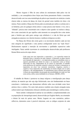 19
Mestre Augusto é filho de uma cultura de ensinamento dada pelas vias da
oralidade, e, em conseqüência disso forjou uma forma pensamento fluido e consciente
desenvolvendo com isso uma metodologia da palavra que transmite em minúcias e muita
clareza todas as marcas da dança, do ritual, do gestual como também do ritmo e da
música. Neste sentido a Dança dos Orixás pode ser praticada por ambos os artistas ator e
ou bailarino, pois em qualquer artista cênico o corpo precisa estar latente e vivo, isto é,
“dilatado”, precisa estar concentrado com o objetivo claro quando vai realizar a dança,
deve estar consciente do que significa cada momento na coreografia deve estar atento
para a história que cada gesto carrega cuja referência é a vida do Orixá que está
arraigada na natureza e na vida dos homens e mulheres (religiosos ou não).
Na Dança dos Orixás não existe gesto e ou movimento aleatório cada um tem
uma categoria de significado e uma poética configurando assim sua “ação física”.
Deslocamento espacial e transição de movimentos e qualidades expressivas estão
interligados. Neste sentido recorremos às considerações desenvolvidas pela professora
Renata Meira acerca do corpo cênico.
Cada corpo tem suas impressões e expressões (...) as expressões tratam da
dimensão física e mecânica da ação corporal. A dimensão ou plano interior
será chamado de impressão (...) as impressões podem ser entendidas como os
aspectos percebidos por dentro do corpo e as expressões como as formas
observadas de fora, independente de ser artista ou espectador. O trabalho
como professora de expressão corporal e artista me levaram a sistematizar as
impressões em cinco vias: sensorial, mnemônica, imagética, emotiva e
cognitiva. Essas impressões são mobilizadas em íntima relação com as ações
corporais e são interdependentes. O entendimento dessa reflexão passa pela
vivência da corporalidade, da percepção das possibilidades do corpo em vida
como artista, enfim, numa totalidade de ser humano. (MEIRA, 2010)
O trabalho do Mestre é promover na dança religiosa a transfiguração para dança
artística, de maneira que não seja algo folclorizado, mas sim fundamentado em bases
conceituais e intelectuais, que demonstram reflexão sobre essa atividade como fazer
artístico ético e estético. Por outro lado promove também uma relação arraigada numa
cultura teatral cujos fundamentos oferecem subsídios para metodologia e estética cênica.
Neste sentido é indispensável analisar no seu trabalho a complementaridade com
as proposições da Antropologia teatral, desenvolvidas por Eugênio Barba, seu orientador
e diretor há mais de quinze anos. Mestre Augusto em seus seminários, prático-
reflexivos, demonstra como é possível relacionar, com os códigos corporais de cada
 
