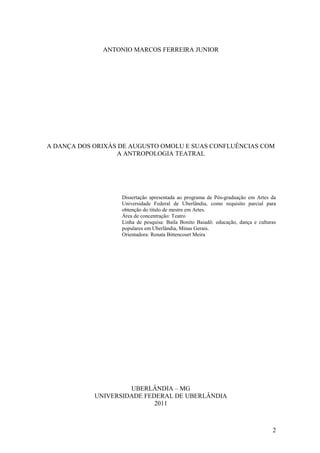 2
ANTONIO MARCOS FERREIRA JUNIOR
A DANÇA DOS ORIXÁS DE AUGUSTO OMOLU E SUAS CONFLUÊNCIAS COM
A ANTROPOLOGIA TEATRAL
Dissertação apresentada ao programa de Pós-graduação em Artes da
Universidade Federal de Uberlândia, como requisito parcial para
obtenção do título de mestre em Artes.
Área de concentração: Teatro
Linha de pesquisa: Baila Bonito Baiadô: educação, dança e culturas
populares em Uberlândia, Minas Gerais.
Orientadora: Renata Bittencourt Meira
UBERLÂNDIA – MG
UNIVERSIDADE FEDERAL DE UBERLÂNDIA
2011
 