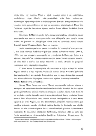 20
Orixá, como por exemplo, Ogum e Iansã, conceitos como o de corpo/mente,
ator/bailarino, corpo dilatado, pré-expressividade, ação física, treinamento,
incorporação, representação além da interlocução ator público e principalmente os dois
conceitos muito perseguidos por ele que são primeiro, a dramaturgia da Dança dos
Orixás nos corpos dos dançantes e segundo a defesa de que a Dança dos Orixás é uma
dança-teatro.
Nos relatos de Mestre Augusto, Barba exerce uma função de orientador e mestre
incentivando seus atores a conhecerem toda a sua bibliografia como também outras
escritas por parceiros da Antropologia teatral além das discussões prático-teóricas
desenvolvidas na ISTA como Patrice Pavis por exemplo.
Assim, considero pertinente apontar o meu olhar de “estrangeiro” neste processo.
O meu olhar “imbuído e enriquecido por toda a minha experiência cultural” (PAVIS,
1998). Isso para começar a compreender as ressonâncias da Dança dos Orixás e a
reboque a dança-afro7
no cenário contemporâneo das Artes Cênicas, em outras palavras,
ter como foco a inserção das danças brasileiras de matriz africana nas pesquisas
corporais de atores e dançarinos ocidentais.
Existem pontos de convergência relevantes entre o trajeto artístico do artista
Augusto Omolu e o meu enquanto pesquisador e artista cênico. Considero pertinente
fazer aqui uma breve apresentação do meu trajeto uma vez que esta interface permeará
todo o desenvolvimento da pesquisa, tanto em seus aspectos práticos quanto teóricos.
Antonio Junior: breve apresentação
Sou de Minas Gerais, sou negro, filho da miscigenação indígena, africana e
portuguesa por isso tenho referências da cultura afro-brasileira diferentes das de Augusto
que é negro também e tem suas referências arraigadas na cultura baiana. Além disso, há
por um lado, a minha formação corporal, como dançarino de danças brasileiras, dentre
outras a dança afro-brasileira como também a dança contemporânea e o teatro. Outro
aspecto é que como Augusto, sou filho de um terreiro, entretanto, há uma diferença que
considero instigante: a minha religião de tradição familiar é a Umbanda, uma religião
formada por três culturas religiosas, isto é, transculturalizada por meio dos complexos
paradigmas do candomblé catolicismo kardecismo, misturando além do culto aos
Orixás entidades/seres afro-ameríndios brasileiros divinizados; diferentemente do
7
Digo a reboque porque a dança-afro no contexto Salvador tem características e formas e metodologias
muito interessantes para uma futura pesquisa, mas não para essa.
 