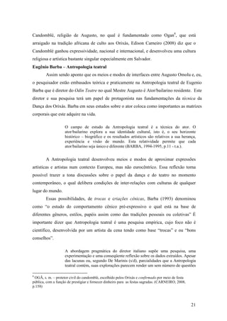 21
Candomblé, religião de Augusto, no qual é fundamentado como Ogan8
, que está
arraigado na tradição africana de culto aos Orixás, Edison Carneiro (2008) diz que o
Candomblé ganhou expressividade, nacional e internacional, e desenvolveu uma cultura
religiosa e artística bastante singular especialmente em Salvador.
Eugênio Barba – Antropologia teatral
Assim sendo aponto que os meios e modos de interfaces entre Augusto Omolu e, eu,
o pesquisador estão embasados teórica e praticamente na Antropologia teatral de Eugenio
Barba que é diretor do Odin Teatre no qual Mestre Augusto é Ator/bailarino residente. Este
diretor e sua pesquisa terá um papel de protagonista nas fundamentações da técnica da
Dança dos Orixás. Barba em seus estudos sobre o ator coloca como importantes as matrizes
corporais que este adquire na vida.
O campo de estudo da Antropologia teatral é a técnica do ator. O
ator/bailarino explora a sua identidade cultural, isto é, o seu horizonte
histórico – biográfico e os resultados artísticos são relativos a sua herança,
experiência e visão de mundo. Esta relatividade permite que cada
ator/bailarino seja único e diferente (BARBA, 1994-1995, p.11 - t.a.).
A Antropologia teatral desenvolveu meios e modos de aproximar expressões
artísticas e artistas num contexto Europeu, mas não eurocêntrico. Essa reflexão torna
possível trazer a tona discussões sobre o papel da dança e do teatro no momento
contemporâneo, o qual delibera condições de inter-relações com culturas de qualquer
lugar do mundo.
Essas possibilidades, de trocas e criações cênicas, Barba (1993) denominou
como “o estudo do comportamento cênico pré-expressivo o qual está na base de
diferentes gêneros, estilos, papéis assim como das tradições pessoais ou coletivas” É
importante dizer que Antropologia teatral é uma pesquisa empírica, cujo foco não é
científico, desenvolvida por um artista da cena tendo como base “trocas” e ou “bons
conselhos”.
A abordagem pragmática do diretor italiano supõe uma pesquisa, uma
experimentação e uma conseqüente reflexão sobre os dados extraídos. Apesar
das lacunas ou, segundo De Marinis (s/d), parcialidades que a Antropologia
teatral contém, suas explorações parecem render um sem número de questões
8
OGÃ, s. m. – protetor civil do candomblé, escolhido pelos Orixás e confirmado por meio de festa
pública, com a função de prestigiar e fornecer dinheiro para as festas sagradas. (CARNEIRO, 2008,
p.158)
 