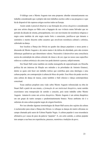 23
O diálogo com o Mestre Augusto tem uma proposta: abordar sistematicamente seu
trabalho considerando que o próprio não tem trabalhos escritos sobre a sua pesquisa e o que
há de disponível são esparsos artigos escritos todos na Europa.
Assim sendo é possível observar a sua formação de artista diaspórico considerando
que esse artista chegou ao Odin com a bagagem de sua vivência numa Salvador que no
período da década de oitenta, principalmente, teve um movimento de resistência religiosa e
negra como também de arte negra muito forte e consciente, justifica-se que durante o
seminário o mestre discorra sobre assuntos que envolvem resistência cultural e artística,
sobretudo na dança.
Isso localiza a Dança dos Orixás no quadro das danças populares e nesse ponto a
discussão de Mestre Augusto e de outros tantos é de defesa de alteridade, pois não existem
diferenças qualitativas que determinem valores. Necessário é desenvolver uma consciência
acerca da contradição da cultura colonial, de classe e de cor, (que no nosso caso específico
refere-se a cultura artística) e de como isso pode destruir a pessoa, subjetivamente.
Em Stuart Hall como também em minha monografia de especialização em filosofia
política há um interesse de filiação aos métodos e às prioridades de Antonio Gramsci,
dentre as quais está fazer um trabalho teórico que contribua para uma ideologia e uma
cultura popular, em contraposição à cultura do bloco do poder. Esse bloco do poder envolve
uma cultura de dança de massa, como também o balé clássico e dança contemporânea
conceitual.
Essas análises propõem uma visão sobre Mestre Augusto referenciada na obra de
Stuart Hall a partir do seu ensaio, a formação de um intelectual diaspórico, neste sentido
exercitamos uma transposição de sentido e conceito, pois neste trabalho sobre Mestre
Augusto tratamo-lo como um artista diaspórico. Mestre Augusto é um artista diaspórico
em um grupo de teatro europeu e predominantemente branco. Nesse ambiente ele é o
substrato de uma cultura popular negra de origem brasileira.
Por isso abordar algumas terminologias de Stuart Hall acerca dos sujeitos da cultura
é esclarecedor para situar a Dança dos Orixás e a reboque as danças de matriz africanas no
campo chamado pelo autor de Cultura Popular Negra. A cultura popular é essa ressonância
afirmativa por causa do peso da palavra “popular”. E, em certo sentido, a cultura popular
tem sempre a sua base em experiências, prazeres, memórias e tradições do povo.
 
