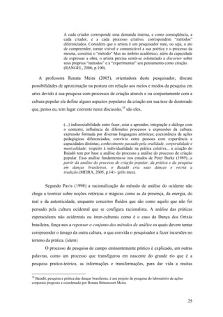 25
A cada criador corresponde uma demanda interna, e como conseqüência, a
cada criador, e a cada processo criativo, correspondem “métodos”
diferenciados. Considero que o artista é um pesquisador nato, ou seja, o ato
de compreender, tornar visível e comunicável a sua poética e o processo da
mesma, constitui o “método” Mas no âmbito acadêmico, além da capacidade
de expressar a obra, o artista precisa sentir-se estimulado a discorrer sobre
seus próprios “métodos” e a “experimentar” seu pensamento como criação.
(RANGEL, 2006, p.100).
A professora Renata Meira (2005), orientadora deste pesquisador, discute
possibilidades de aproximação na postura em relação aos meios e modos da pesquisa em
artes devido à sua pesquisa com processos de criação através e ou conjuntamente com a
cultura popular ela define alguns aspectos populares da criação em sua tese de doutorado
que, penso eu, tem lugar coerente nesta discussão,10
são eles,
(...) indissociabilidade entre fazer, criar e aprender; integração e diálogo com
o contexto; influência de diferentes processos e expressões da cultura;
expressão formada por diversas linguagens artísticas; coexistência de ações
pedagógicas diferenciadas; convívio entre pessoas com experiência e
capacidades distintas; conhecimento passado pela oralidade, corporalidade e
musicalidade; respeito à individualidade na prática coletiva... a criação do
Baiadô tem por base a análise do processo a análise do processo de criação
popular. Essa análise fundamenta-se nos estudos de Peter Burke (1989)...a
partir da análise do processo de criação popular, da prática e da pesquisa
em danças brasileiras, o Baiadô cria suas danças e recria a
tradição.(MEIRA, 2005, p.141- grifo meu).
Segundo Pavis (1998) a racionalização do método de análise do ocidente não
chega a teorizar sobre noções retóricas e mágicas como as da presença, da energia, do
real e da autenticidade, enquanto conceitos fluídos que são como aquilo que não foi
pensado pela cultura ocidental que se configura racionalista. A análise das práticas
espetaculares não ocidentais ou inter-culturais como é o caso da Dança dos Orixás
brasileira, força-nos a repensar o conjunto dos métodos de análise os quais devem tentar
compreender o âmago da outra cultura, o que convida o pesquisador a fazer incursões no
terreno da prática. (idem)
O processo de pesquisa de campo eminentemente prático é explicado, em outras
palavras, como um processo que transfigurou em nascente do grande rio que é a
pesquisa pratico-teórica, as informações e transformações, para dar vida a muitas
10
Baiadô, pesquisa e prática das danças brasileiras, é um projeto de pesquisa do laboratório de ações
corporais proposto e coordenado por Renata Bittencourt Meira.
 