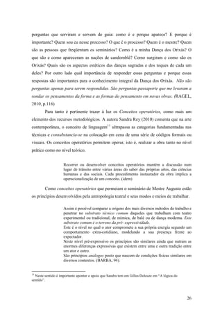 26
perguntas que serviram e servem de guia: como é e porque aparece? E porque é
importante? Quem sou eu nesse processo? O que é o processo? Quem é o mestre? Quem
são as pessoas que freqüentam os seminários? Como é a minha Dança dos Orixás? O
que são e como apareceram as nações de candomblé? Como surgiram e como são os
Orixás? Quais são os aspectos estéticos das danças sagradas e dos toques de cada um
deles? Por outro lado qual importância de responder essas perguntas e porque essas
respostas são importantes para o conhecimento integral da Dança dos Orixás. Não são
perguntas apenas para serem respondidas. São perguntas-passaporte que me levaram a
sondar os pensamentos da forma e as formas do pensamento em novas obras. (RAGEL,
2010, p.116)
Para tanto é pertinente trazer à luz os Conceitos operatórios, como mais um
elemento dos recursos metodológicos. A autora Sandra Rey (2010) comenta que na arte
contemporânea, o conceito de linguagem11
ultrapassa as categorias fundamentadas nas
técnicas e consubstancia-se na colocação em cena de uma série de códigos formais ou
visuais. Os conceitos operatórios permitem operar, isto é, realizar a obra tanto no nível
prático como no nível teórico.
Recorrer ou desenvolver conceitos operatórios mantém a discussão num
lugar de trânsito entre várias áreas do saber das próprias artes, das ciências
humanas e das sociais. Cada procedimento instaurador da obra implica a
operacionalização de um conceito. (idem)
Como conceitos operatórios que permeiam o seminário de Mestre Augusto estão
os princípios desenvolvidos pela antropologia teatral e seus modos e meios de trabalhar.
Assim é possível comparar a origens dos mais diversos métodos de trabalho e
penetrar no substrato técnico comum daqueles que trabalham com teatro
experimental ou tradicional, de mímica, de balé ou de dança moderna. Este
substrato comum é o terreno da pré- expressividade.
Este é o nível no qual o ator compromete a sua própria energia segundo um
comportamento extra-cotidiano, modelando a sua presença frente ao
expectador.
Neste nível pré-expressivo os princípios são similares ainda que nutram as
enormes diferenças expressivas que existem entre uma e outra tradição entre
um ator e outro.
São princípios análogos posto que nascem de condições físicas similares em
diversos contextos. (BARBA, 94).
11
Neste sentido é importante apontar o apoio que Sandra tem em Gilles Deleuze em “A lógica do
sentido”.
 