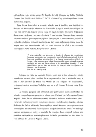 29
afr-brasileira e dos orixás, como Zé Ricardo do balé folclórico da Bahia, Nildinha
Fonseca Balé Folclórico da Bahia e FUNCEB e Mestre King primeiro professor destes
inclusive de Augusto.
Desta forma desenvolvo a seguinte reflexão que é também uma justificativa,
descobri em Salvador que não seria tão rico abordar o aspecto histórico-sociológico da
vida e da carreira de Augusto Omolu o que em algum momento no projeto de pesquisa
do mestrado configurou com certa relevância. O meu interesse é falar da dança enquanto
fenômeno artístico que cumpre um papel de formação por si. Antônio Gramsci, filósofo e
profundo estudioso e praticante das teorias de Karl Marx, elabora um sistema capaz de
proporcionar uma compreensão cada vez mais concreta da eficácia do momento
ideológico da práxis humana. Nas palavras de Gramsci
A arte, preenche, por exemplo, a função de plasmar as consciências
humanas, exercendo, por conseguinte, uma influência educacional. (...) A
busca da qualidade artística (isto é, a riqueza gnoseológico-estética), se
levada a cabo com rigor e seriedade, é um caminho para o artista elevar a sua
produção ao nível de força cultural e de necessidade histórica. É uma
possibilidade que se abre aos artistas do presente para eles ajudarem a
plasmar a arte de amanhã
(GRAMSCI, 1938, p. 45)
Interessa-me falar de Augusto Omolu como um artista diaspórico sujeito
histórico da arte que reúne caminhos das artes para realizar Arte e, sobretudo, trazer a
tona o rico universo da Dança dos Orixás em seu conjunto de toques/cantos,
gestos/movimentos, arquétipos/símbolos, que por si só é capaz de tomar conta deste
trabalho.
A presente pesquisa será estruturada em quatro partes assim distribuídas: na
primeira e segunda partes apresento as minhas experiências e convivências com Mestre
Augusto Omolu em seu Seminário de Dança dos Orixás na cidade de Salvador na Bahia.
Na terceira parte discorro sobre os subsídios teóricos e metodológicos da práxis artística
da Dança dos Orixás sob a ótica da antropologia teatral. Na quarta parte apresento uma
historiografia do candomblé e das nações da diáspora africana no Brasil. Por fim faço
algumas considerações sobre o resultado da pesquisa dando especial enfoque aos
conceitos operatórios da antropologia teatral de Barba que norteiam no meu ponto de
vista a Dança dos Orixás de Augusto Omolu.
 