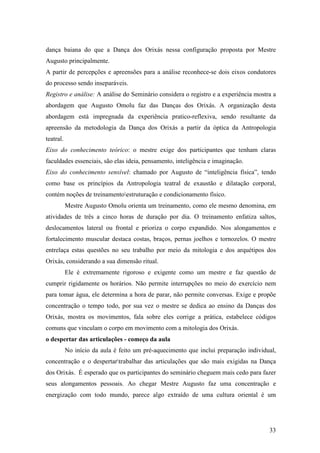 33
dança baiana do que a Dança dos Orixás nessa configuração proposta por Mestre
Augusto principalmente.
A partir de percepções e apreensões para a análise reconhece-se dois eixos condutores
do processo sendo inseparáveis.
Registro e análise: A análise do Seminário considera o registro e a experiência mostra a
abordagem que Augusto Omolu faz das Danças dos Orixás. A organização desta
abordagem está impregnada da experiência pratico-reflexiva, sendo resultante da
apreensão da metodologia da Dança dos Orixás a partir da óptica da Antropologia
teatral.
Eixo do conhecimento teórico: o mestre exige dos participantes que tenham claras
faculdades essenciais, são elas ideia, pensamento, inteligência e imaginação.
Eixo do conhecimento sensível: chamado por Augusto de “inteligência física”, tendo
como base os princípios da Antropologia teatral de exaustão e dilatação corporal,
contém noções de treinamentoestruturação e condicionamento físico.
Mestre Augusto Omolu orienta um treinamento, como ele mesmo denomina, em
atividades de três a cinco horas de duração por dia. O treinamento enfatiza saltos,
deslocamentos lateral ou frontal e prioriza o corpo expandido. Nos alongamentos e
fortalecimento muscular destaca costas, braços, pernas joelhos e tornozelos. O mestre
entrelaça estas questões no seu trabalho por meio da mitologia e dos arquétipos dos
Orixás, considerando a sua dimensão ritual.
Ele é extremamente rigoroso e exigente como um mestre e faz questão de
cumprir rigidamente os horários. Não permite interrupções no meio do exercício nem
para tomar água, ele determina a hora de parar, não permite conversas. Exige e propõe
concentração o tempo todo, por sua vez o mestre se dedica ao ensino da Danças dos
Orixás, mostra os movimentos, fala sobre eles corrige a prática, estabelece códigos
comuns que vinculam o corpo em movimento com a mitologia dos Orixás.
o despertar das articulações - começo da aula
No início da aula é feito um pré-aquecimento que inclui preparação individual,
concentração e o despertartrabalhar das articulações que são mais exigidas na Dança
dos Orixás. É esperado que os participantes do seminário cheguem mais cedo para fazer
seus alongamentos pessoais. Ao chegar Mestre Augusto faz uma concentração e
energização com todo mundo, parece algo extraído de uma cultura oriental é um
 