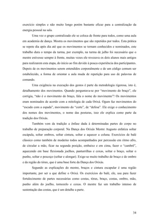 34
exercício simples e não muito longo porém bastante eficaz para a centralização da
energia pessoal na sala.
Uma vez o grupo centralizado ele se coloca de frente para todos, como uma aula
em academia de dança. Mostra os movimentos que são repetidos por todos. Esta prática
se repete dia após dia até que os movimentos se tornam conhecidos e nominados, este
trabalho dura o tempo da turma, por exemplo, na turma de julho foi necessário que o
mestre estivesse sempre à frente, muitas vezes ele revezava os dois alunos mais antigos
para realizarem esta etapa, do início ao fim devido à pouca experiência dos participantes.
Depois de os movimentos serem entendidos corporalmente e de um código comum ser
estabelecido, a forma de orientar a aula muda de repetição para uso de palavras de
comando.
Uma exigência na execução dos gestos é parte da metodologia rigorosa, isto é,
detalhamento dos movimentos. Quando perguntava-se por “movimento do braço”, ele
corrigia, “não é o movimento do braço, fala o nome do movimento”! Os movimentos
eram nominados de acordo com a mitologia de cada Orixá. Ogum faz movimentos do
“escudo com a espada”, movimento do “corte”, de “defesa”. Ele exige o conhecimento
dos nomes dos movimentos, o nome das posturas, isso ele explica como parte da
tradição dos Orixás.
Também vem da tradição a ênfase dada à determinadas partes do corpo no
trabalho de preparação corporal. Na Dança dos Orixás Mestre Augusto enfatiza soltar
escápula, soltar ombros, soltar cintura, soltar e aquecer a coluna. Exercícios de balé
clássico como também de moderno todos acompanhados por percussão em ritmo afro,
de circular a mão, ficar na segunda posição, embaixo e em cima, fazer o “cambrê”,
aquecendo em base flexionada joelhos, panturrilhas e coxas, soltar o braço, soltar o
punho, soltar o pescoço (soltar e alongar). Exige-se muito trabalho de braço e de ombro
e da região do tórax, que é uma base forte da Dança dos Orixás.
Segundo as explicações do mestre, braços e cintura escapular é uma região
importante, por ser a que define o Orixá. Os exercícios do balé, ele, usa para fazer
fortalecimento de partes necessárias como costas, tórax, braço, costas, ombro, mão,
punho além do joelho, tornozelo e coxas. O mestre faz um trabalho intenso de
sustentação das costas, que é um detalhe a parte.
 