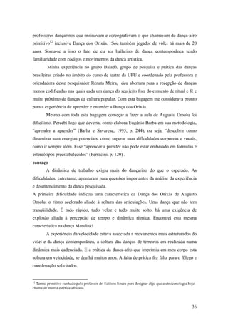 36
professores dançarinos que ensinavam e coreografavam o que chamavam de dança-afro
primitivo12
inclusive Dança dos Orixás. Sou também jogador de vôlei há mais de 20
anos. Soma-se a isso o fato de eu ser bailarino de dança contemporânea tendo
familiaridade com códigos e movimentos da dança artística.
Minha experiência no grupo Baiadô, grupo de pesquisa e prática das danças
brasileiras criado no âmbito do curso de teatro da UFU e coordenado pela professora e
oriendadora deste pesquisador Renata Meira, deu abertura para a recepção de danças
menos codificadas nas quais cada um dança do seu jeito fora do contexto de ritual e fé e
muito próximo de danças da cultura popular. Com esta bagagem me considerava pronto
para a experiência de aprender e entender a Dança dos Orixás.
Mesmo com toda esta bagagem começar a fazer a aula de Augusto Omolu foi
dificílimo. Percebi logo que deveria, como elabora Eugênio Barba em sua metodologia,
“aprender a aprender” (Barba e Savarese, 1995, p. 244), ou seja, “descobrir como
dinamizar suas energias potenciais, como superar suas dificuldades corpóreas e vocais,
como ir sempre além. Esse “aprender a prender não pode estar embasado em fórmulas e
estereótipos preestabelecidos” (Ferracini, p, 120) .
cansaço
A dinâmica de trabalho exigiu mais do dançarino do que o esperado. As
dificuldades, entretanto, apontaram para questões importantes da análise da experiência
e do entendimento da dança pesquisada.
A primeira dificuldade indicou uma característica da Dança dos Orixás de Augusto
Omolu: o ritmo acelerado aliado à soltura das articulações. Uma dança que não tem
tranqüilidade. É tudo rápido, tudo veloz e tudo muito solto, há uma exigência de
explosão aliada à percepção de tempo e dinâmica rítmica. Encontrei esta mesma
característica na dança Mandinki.
A experiência da velocidade estava associada a movimentos mais estruturados do
vôlei e da dança contemporânea, a soltura das danças de terreiros era realizada numa
dinâmica mais cadenciada. E a prática da dança-afro que imprimiu em meu corpo esta
soltura em velocidade, se deu há muitos anos. A falta de prática fez falta para o fôlego e
coordenação solicitados.
12
Termo primitivo cunhado pelo professor dr. Edilson Souza para designar algo que a etnocenologia hoje
chama de matriz estética africana.
 
