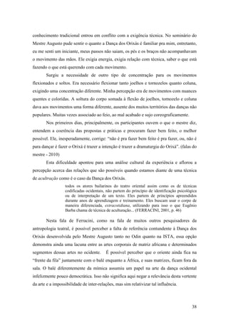38
conhecimento tradicional entrou em conflito com a exigência técnica. No seminário do
Mestre Augusto pude sentir o quanto a Dança dos Orixás é familiar pra mim, entretanto,
eu me senti um iniciante, meus passos não saiam, os pés e os braços não acompanhavam
o movimento das mãos. Ele exigia energia, exigia relação com técnica, saber o que está
fazendo o que está querendo com cada movimento.
Surgiu a necessidade de outro tipo de concentração para os movimentos
flexionados e soltos. Era necessário flexionar tanto joelhos e tornozelos quanto coluna,
exigindo uma concentração diferente. Minha percepção era de movimentos com nuances
quentes e coloridas. A soltura do corpo somada à flexão de joelhos, tornozelo e coluna
dava aos movimentos uma forma diferente, ausente dos muitos territórios das danças não
populares. Muitas vezes associado ao feio, ao mal acabado e sujo coreograficamente.
Nos primeiros dias, principalmente, os participantes ouvem o que o mestre diz,
entendem a coerência das propostas e práticas e procuram fazer bem feito, o melhor
possível. Ele, inesperadamente, corrige: “não é pra fazer bem feito é pra fazer, ou, não é
para dançar é fazer o Orixá é trazer a intenção é trazer a dramaturgia do Orixá”. (falas do
mestre - 2010)
Esta dificuldade apontou para uma análise cultural da experiência e aflorou a
percepção acerca das relações que são possíveis quando estamos diante de uma técnica
de acultração como é o caso da Dança dos Orixás.
todos os atores bailarinos do teatro oriental assim como os de técnicas
codificadas ocidentais, não partem do princípio de identificação psicológica
ou de interpretação de um texto. Eles partem de princípios apreendidos
durante anos de aprendizagem e treinamento. Eles buscam usar o corpo de
maneira diferenciada, extracotidiana, utilizando para isso o que Eugênio
Barba chama de técnica de aculturação... (FERRACINI, 2001, p. 46)
Nesta fala de Ferracini, como na fala de muitos outros pesquisadores da
antropologia teatral, é possível perceber a falta de referência contundente à Dança dos
Orixás desenvolvida pelo Mestre Augusto tanto no Odin quanto na ISTA, essa opção
demonstra ainda uma lacuna entre as artes corporais de matriz africana e determinados
segmentos dessas artes no ocidente. É possível perceber que o oriente ainda fica na
“frente da fila” juntamente com o balé enquanto a África, e suas matrizes, ficam fora da
sala. O balé diferentemente da mímica assumiu um papel na arte da dança ocidental
infelizmente pouco democrática. Isso não significa aqui negar a relevância desta vertente
da arte e a impossibilidade de inter-relações, mas sim relativizar tal influência.
 