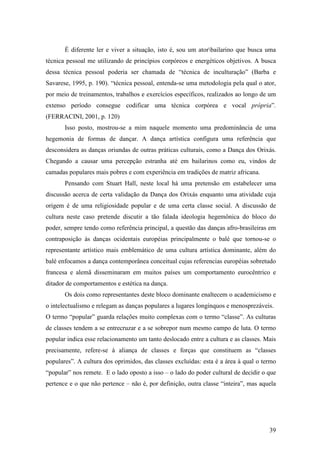 39
É diferente ler e viver a situação, isto é, sou um atorbailarino que busca uma
técnica pessoal me utilizando de princípios corpóreos e energéticos objetivos. A busca
dessa técnica pessoal poderia ser chamada de “técnica de inculturação” (Barba e
Savarese, 1995, p. 190). “técnica pessoal, entenda-se uma metodologia pela qual o ator,
por meio de treinamentos, trabalhos e exercícios específicos, realizados ao longo de um
extenso período consegue codificar uma técnica corpórea e vocal própria”.
(FERRACINI, 2001, p. 120)
Isso posto, mostrou-se a mim naquele momento uma predominância de uma
hegemonia de formas de dançar. A dança artística configura uma referência que
desconsidera as danças oriundas de outras práticas culturais, como a Dança dos Orixás.
Chegando a causar uma percepção estranha até em bailarinos como eu, vindos de
camadas populares mais pobres e com experiência em tradições de matriz africana.
Pensando com Stuart Hall, neste local há uma pretensão em estabelecer uma
discussão acerca de certa validação da Dança dos Orixás enquanto uma atividade cuja
origem é de uma religiosidade popular e de uma certa classe social. A discussão de
cultura neste caso pretende discutir a tão falada ideologia hegemônica do bloco do
poder, sempre tendo como referência principal, a questão das danças afro-brasileiras em
contraposição às danças ocidentais européias principalmente o balé que tornou-se o
representante artístico mais emblemático de uma cultura artística dominante, além do
balé enfocamos a dança contemporânea conceitual cujas referencias européias sobretudo
francesa e alemã disseminaram em muitos países um comportamento eurocêntrico e
ditador de comportamentos e estética na dança.
Os dois como representantes deste bloco dominante enaltecem o academicismo e
o intelectualismo e relegam as danças populares a lugares longínquos e menosprezáveis.
O termo “popular” guarda relações muito complexas com o termo “classe”. As culturas
de classes tendem a se entrecruzar e a se sobrepor num mesmo campo de luta. O termo
popular indica esse relacionamento um tanto deslocado entre a cultura e as classes. Mais
precisamente, refere-se à aliança de classes e forças que constituem as “classes
populares”. A cultura dos oprimidos, das classes excluídas: esta é a área à qual o termo
“popular” nos remete. E o lado oposto a isso – o lado do poder cultural de decidir o que
pertence e o que não pertence – não é, por definição, outra classe “inteira”, mas aquela
 