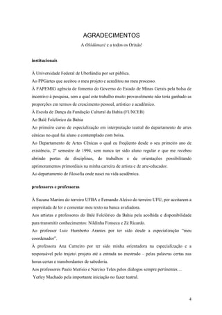 4
AGRADECIMENTOS
A Olódùmarè e a todos os Orixás!
institucionais
À Universidade Federal de Uberlândia por ser pública.
Ao PPGartes que aceitou o meu projeto e acreditou no meu processo.
À FAPEMIG agência de fomento do Governo do Estado de Minas Gerais pela bolsa de
incentivo à pesquisa, sem a qual este trabalho muito provavelmente não teria ganhado as
proporções em termos de crescimento pessoal, artístico e acadêmico.
À Escola de Dança da Fundação Cultural da Bahia (FUNCEB)
Ao Balé Folclórico da Bahia
Ao primeiro curso de especialização em interpretação teatral do departamento de artes
cênicas no qual fui aluno e contemplado com bolsa.
Ao Departamento de Artes Cênicas o qual eu freqüento desde o seu primeiro ano de
existência, 2º semestre de 1994, sem nunca ter sido aluno regular e que me recebeu
abrindo portas de disciplinas, de trabalhos e de orientações possibilitando
aprimoramentos primordiais na minha carreira de artista e de arte-educador.
Ao departamento de filosofia onde nasci na vida acadêmica.
professores e professoras
À Suzana Martins do terreiro UFBA e Fernando Aleixo do terreiro UFU, por aceitarem a
empreitada de ler e comentar meu texto na banca avaliadora.
Aos artistas e professores do Balé Folclórico da Bahia pela acolhida e disponibilidade
para transmitir conhecimentos: Nildinha Fonseca e Zé Ricardo.
Ao professor Luiz Humberto Arantes por ter sido desde a especialização “meu
coordenador”.
À professora Ana Carneiro por ter sido minha orientadora na especialização e a
responsável pelo trajeto projeto até a entrada no mestrado – pelas palavras certas nas
horas certas e transbordantes de sabedoria.
Aos professores Paulo Merísio e Narciso Teles pelos diálogos sempre pertinentes ...
Yerley Machado pela importante iniciação no fazer teatral.
 