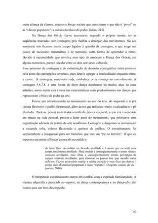 40
outra aliança de classes, estratos e forças sociais que constituem o que não é “povo” ou
as “classes populares”: a cultura do bloco do poder. (idem, 245).
Na Dança dos Orixás faz-se necessário, segundo o próprio mestre, ter as
seqüências marcadas com contagem, pois facilita a absorção dos movimentos. No seu
seminário nós ficamos muito tempo ligados à questão da contagem, o que exige um
pouco de raciocínio matemático e de memória, outra forma de apreender o ritmo.
Devido à racionalidade que envolve esse tipo de processo a Dança dos Orixás, em
alguns momentos, parece circular entre os dois universos culturais.
Esse processo de contagem e de estruturação de desenho coreográfico entra primeiro
pela porta das percepções corporais, para depois agregar a musicalidade enquanto ritmo
e canto. A contagem, matematicizada, estabelece certa couraça no entendimento. A
contagem 5.6.7.8, é uma forma de fazer dança dominante ha muitos anos na cena
artística, assim sendo esta é uma das características mais predominantes nas danças que
representam o bloco de poder na arte.
Houve um estranhamento no treinamento ao sair do reto, do arqueado e ir pra
coluna flexível e o joelho flexionado, além de ter que trabalhar muito o calcanhar e o pé
plantado. Pode-se pensar num deslocamento da prática corporal, o que era vivenciado
em rituais na vida pessoal, passou a fazer parte do treinamento, que priorizava uma
organização advinda da prática da arte acadêmica. Contagem e diagonais se misturavam
a escápula solta, coluna flexionada e quebras de joelhos. O estranhamento foi
surpreendente e inesperado para um bailarino que tem um “pé no terreiro”. O que eu
esperava encontrar aflorado estava ali escondido e
de tanto ficar escondido vai ficando atrofiado e é assim que eu senti meu
corpo, totalmente atrofiado. Meu ouvido e conseqüentemente o senso rítmico
estavam atrofiados, meu olhar e conseqüentemente minha percepção de
espaço estavam atrofiadas, para transitar os passos tive que sacudir meus
reflexos. Fez-se necessário mudar a minha atenção e meu foco pra deixar o
corpo mais disponívelpreparado e mais “esperto”. (Registro sonoro do eu –
janeiro, 2010)
O inesperado estranhamento entrou em conflito com a esperada familiaridade. A
técnica adquirida e praticada no esporte, na dança contemporânea e na dança-afro não
bastou para um bom desempenho.
 