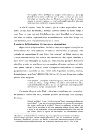 41
Por exemplo, o braço do Ogum não alongava como precisava, o passo pé
plantado ficava muito pesado sem sair do chão, a cintura era uma coisa
terrível ela não mexia! a coluna não dobrava! nos primeiros dias, da primeira
semana, o meu corpo passou por essa transformação necessária, útil, nada
sutil, muito pelo contrário foi uma eclosão. (idem)
A aula de Augusto Omolu foi exaustiva para o corpo e surpreendente para a
mente. Em seu modo de entender, a formação corporal estrutura ao mesmo tempo o
corpo físico e o corpo espiritual. O trabalho se faz a partir da unidade corpomente ou,
mais ainda, da unidade corpomentealma, se considerarmos a alma como o lugar dos
seres fantásticos, esses seres encantados que são os Orixás.
dramaturgia do Movimento ou Movimentos que são arquétipos
O processo de pesquisa na Dança dos Orixás começa com a prática de seqüências
de movimentos. Nas várias repetições são feitos os apontamentos, as correções e são
ensinadas as características de cada Orixá. Esse movente15
do Orixá guerreiro, por
exemplo, esse movente que é da intenção, esse movente que aflora o gesto do Orixá é o
maior motivo das intervenções do mestre, este termo movente que retirei da filosofia
aristotélica acredito ter semelhanças com os conceitos referem-se à pré-expressividade
como aponta Ferracini “a intenção, o élan, e o impulsocontra-impulso são elementos
que prenunciam o desenrolar da ação. Fazem parte do primeiro momento, invisível,
desta célula que é ação física” (FERRACINI, 2001, p.105) Em uma de suas intervenções
o mestre aferiu o seguinte:
vocês pegaram a coreografia, acertaram os passos, sabem para onde vão, mas
o Orixá não está ai, a energia do Orixá não está aí, estou vendo tudo falso,
vocês estão fazendo uma dança que não tem significado, uma dança que não
tem “recheio”, energia. (falas do mestre - 2010)
Ele sempre fala que é muito difícil explicar isso principalmente para estrangeiros.
As referências culturais são, então, abordadas por meio da mitologia e dos arquétipos
dos Orixás.
O que é um Orixá? O que o Orixá representa? Quais instrumentos são de sua
propriedade? O que seu corpo tem que fazer para pegar uma ferramenta que
não existe, sendo que é invisível? Devemos transformar o invisível em
visível! Se há um cajado ou um cetro para pegar, estique o braço, abra a mão
e pegue; se tem uma espada estique os braços alongue os dedos junte tudo pra
que tenha a função da espada, mas não é só isso. No caso da espada ela tem
15
Este termo é recolhido da filosofia aristotélica, algo como o princípio do movimento: “entelékheia”:
atividade, energia agindo para certo fim, energia agente e eficaz, o que está atualmente em ação; para
Aristóteles, a entelékheia é:1) o que faz uma potência ser atualizada; 2) a atualidade completa de um ser;
3) atualização como realização da finalidade que um ser possui por natureza. (CHAUÍ, 2005, p.348)
 
