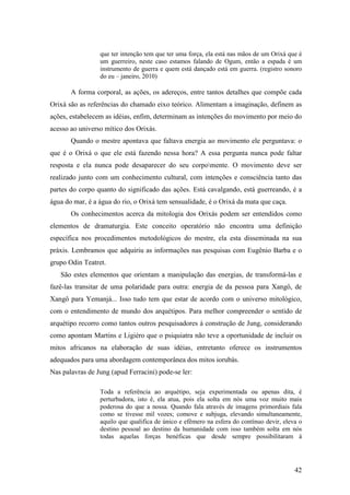 42
que ter intenção tem que ter uma força, ela está nas mãos de um Orixá que é
um guerreiro, neste caso estamos falando de Ogum, então a espada é um
instrumento de guerra e quem está dançado está em guerra. (registro sonoro
do eu – janeiro, 2010)
A forma corporal, as ações, os adereços, entre tantos detalhes que compõe cada
Orixá são as referências do chamado eixo teórico. Alimentam a imaginação, definem as
ações, estabelecem as idéias, enfim, determinam as intenções do movimento por meio do
acesso ao universo mítico dos Orixás.
Quando o mestre apontava que faltava energia ao movimento ele perguntava: o
que é o Orixá o que ele está fazendo nessa hora? A essa pergunta nunca pode faltar
resposta e ela nunca pode desaparecer do seu corpomente. O movimento deve ser
realizado junto com um conhecimento cultural, com intenções e consciência tanto das
partes do corpo quanto do significado das ações. Está cavalgando, está guerreando, é a
água do mar, é a água do rio, o Orixá tem sensualidade, é o Orixá da mata que caça.
Os conhecimentos acerca da mitologia dos Orixás podem ser entendidos como
elementos de dramaturgia. Este conceito operatório não encontra uma definição
específica nos procedimentos metodológicos do mestre, ela esta disseminada na sua
práxis. Lembramos que adquiriu as informações nas pesquisas com Eugênio Barba e o
grupo Odin Teatret.
São estes elementos que orientam a manipulação das energias, de transformá-las e
fazê-las transitar de uma polaridade para outra: energia de da pessoa para Xangô, de
Xangô para Yemanjá... Isso tudo tem que estar de acordo com o universo mitológico,
com o entendimento de mundo dos arquétipos. Para melhor compreender o sentido de
arquétipo recorro como tantos outros pesquisadores à construção de Jung, considerando
como apontam Martins e Ligiéro que o psiquiatra não teve a oportunidade de incluir os
mitos africanos na elaboração de suas idéias, entretanto oferece os instrumentos
adequados para uma abordagem contemporânea dos mitos iorubás.
Nas palavras de Jung (apud Ferracini) pode-se ler:
Toda a referência ao arquétipo, seja experimentada ou apenas dita, é
perturbadora, isto é, ela atua, pois ela solta em nós uma voz muito mais
poderosa do que a nossa. Quando fala através de imagens primordiais fala
como se tivesse mil vozes; comove e subjuga, elevando simultaneamente,
aquilo que qualifica de único e efêmero na esfera do contínuo devir, eleva o
destino pessoal ao destino da humanidade com isso também solta em nós
todas aquelas forças benéficas que desde sempre possibilitaram à
 