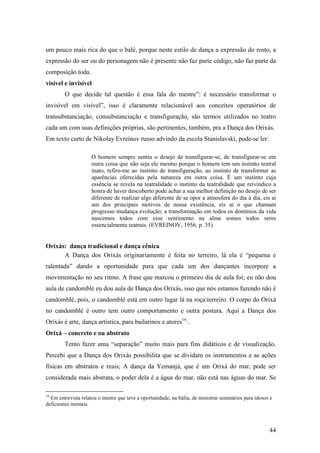44
um pouco mais rica do que o balé, porque neste estilo de dança a expressão do rosto, a
expressão do ser ou do personagem não é presente não faz parte código, não faz parte da
composição toda.
visível e invisível
O que decide tal questão é essa fala do mestre”: é necessário transformar o
invisível em visível”, isso é claramente relacionável aos conceitos operatórios de
transubstanciação, consubstanciação e transfiguração, são termos utilizados no teatro
cada um com suas definições próprias, são pertinentes, também, pra a Dança dos Orixás.
Em texto curto de Nikolay Evreinov russo advindo da escola Stanislavski, pode-se ler:
O homem sempre sentiu o desejo de transfigurar-se, de transfigurar-se em
outra coisa que não seja ele mesmo porque o homem tem um instinto teatral
inato, refiro-me ao instinto de transfiguração, ao instinto de transformar as
aparências oferecidas pela natureza em outra coisa. É um instinto cuja
essência se revela na teatralidade o instinto da teatralidade que reivindico a
honra de haver descoberto pode achar a sua melhor definição no desejo de ser
diferente de realizar algo diferente de se opor a atmosfera do dia a dia, eis ai
um dos principais motivos de nossa existência, eis ai o que chamam
progresso mudança evolução; a transformação em todos os domínios da vida
nascemos todos com esse sentimento na alma somos todos seres
essencialmente teatrais. (EVREINOV, 1956, p. 35)
Orixás: dança tradicional e dança cênica
A Dança dos Orixás originariamente é feita no terreiro, lá ela é “pequena e
ralentada” dando a oportunidade para que cada um dos dançantes incorpore a
movimentação no seu ritmo. A frase que marcou o primeiro dia de aula foi; eu não dou
aula de candomblé eu dou aula de Dança dos Orixás, isso que nós estamos fazendo não é
candomblé, pois, o candomblé está em outro lugar lá na roçaterreiro. O corpo do Orixá
no candomblé é outro tem outro comportamento e outra postura. Aqui a Dança dos
Orixás é arte, dança artística, para bailarinos e atores16
·.
Orixá – concreto e ou abstrato
Tento fazer uma “separação” muito mais para fins didáticos e de visualização.
Percebi que a Dança dos Orixás possibilita que se dividam os instrumentos e as ações
físicas em abstratos e reais; A dança da Yemanjá, que é um Orixá do mar, pode ser
considerada mais abstrata, o poder dela é a água do mar, não está nas águas do mar. Se
16
Em entrevista relatou o mestre que teve a oportunidade, na Itália, de ministrar seminários para idosos e
deficientes mentais.
 