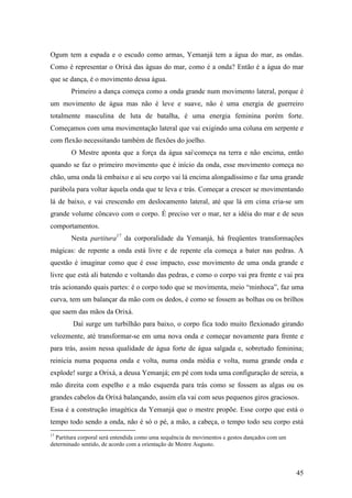 45
Ogum tem a espada e o escudo como armas, Yemanjá tem a água do mar, as ondas.
Como é representar o Orixá das águas do mar, como é a onda? Então é a água do mar
que se dança, é o movimento dessa água.
Primeiro a dança começa como a onda grande num movimento lateral, porque é
um movimento de água mas não é leve e suave, não é uma energia de guerreiro
totalmente masculina de luta de batalha, é uma energia feminina porém forte.
Começamos com uma movimentação lateral que vai exigindo uma coluna em serpente e
com flexão necessitando também de flexões do joelho.
O Mestre aponta que a força da água saicomeça na terra e não encima, então
quando se faz o primeiro movimento que é início da onda, esse movimento começa no
chão, uma onda lá embaixo e aí seu corpo vai lá encima alongadíssimo e faz uma grande
parábola para voltar àquela onda que te leva e trás. Começar a crescer se movimentando
lá de baixo, e vai crescendo em deslocamento lateral, até que lá em cima cria-se um
grande volume côncavo com o corpo. É preciso ver o mar, ter a idéia do mar e de seus
comportamentos.
Nesta partitura17
da corporalidade da Yemanjá, há freqüentes transformações
mágicas: de repente a onda está livre e de repente ela começa a bater nas pedras. A
questão é imaginar como que é esse impacto, esse movimento de uma onda grande e
livre que está ali batendo e voltando das pedras, e como o corpo vai pra frente e vai pra
trás acionando quais partes: é o corpo todo que se movimenta, meio “minhoca”, faz uma
curva, tem um balançar da mão com os dedos, é como se fossem as bolhas ou os brilhos
que saem das mãos da Orixá.
Daí surge um turbilhão para baixo, o corpo fica todo muito flexionado girando
velozmente, até transformar-se em uma nova onda e começar novamente para frente e
para trás, assim nessa qualidade de água forte de água salgada e, sobretudo feminina;
reinicia numa pequena onda e volta, numa onda média e volta, numa grande onda e
explode! surge a Orixá, a deusa Yemanjá; em pé com toda uma configuração de sereia, a
mão direita com espelho e a mão esquerda para trás como se fossem as algas ou os
grandes cabelos da Orixá balançando, assim ela vai com seus pequenos giros graciosos.
Essa é a construção imagética da Yemanjá que o mestre propõe. Esse corpo que está o
tempo todo sendo a onda, não é só o pé, a mão, a cabeça, o tempo todo seu corpo está
17
Partitura corporal será entendida como uma sequência de movimentos e gestos dançados com um
determinado sentido, de acordo com a orientação de Mestre Augusto.
 