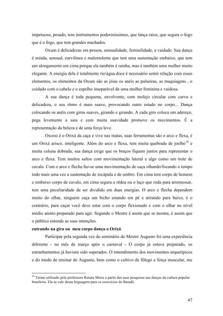 47
impetuoso, pesado, tem instrumentos poderosíssimos, que lança raios, que segura o fogo
que é o fogo, que tem grandes machados.
Oxum é delicadezas em pessoa, sensualidade, feminilidade, a vaidade. Sua dança
é miúda, sensual, curvilínea e malemolente que tem uma sustentação embaixo, que tem
um alongamento em cima porque ela também é rainha, mas é também uma mulher muito
elegante. A energia dela é totalmente rioágua doce é necessário sentir relação com esses
elementos, os elementos da Oxum são as jóias os anéis as pulseiras, as maquiagens , o
cuidado com o cabelo e o espelho inseparável de uma mulher feminina e vaidosa.
A sua dança é toda pequena, envolvente, com molejo circular com curva e
delicadeza, o seu ritmo é mais suave, provocando outro estado no corpo... Dança
colocando os anéis com giros suaves, girando e girando. A cada giro coloca um adereço,
pega levemente a saia e com muita suavidade promove os movimentos. É a
representação da beleza e de uma força leve.
Oxossi é o Orixá da caça e vive nas matas, suas ferramentas são o arco e flexa, é
um Orixá arisco, inteligente. Além do arco e flexa, tem muita quebrada de joelho18
e
muita coluna dobrada, sua dança exige que os braços fiquem juntos para representar o
arco e flexa. Tem muitos saltos com movimentação lateral e algo como um trote de
cavalo. Com o arco e flecha faz-se uma movimentação de caça olhando/focando o tempo
todo mais uma vez a sustentação de escápula e de ombro. Em cima tem corpo de homem
e embaixo corpo de cavalo, em cima segura a rédea ou o laço que roda para arremessar,
tem uma peculiaridade de ser dividido em duas energias. O arco e flecha dependem
muito do olhar, ninguém caça um bicho estando em pé e atirando para baixo, é o
contrário, para caçar você deve estar com o corpo flexionado e com o olhar no nível
médio atento preparado para agir. Segundo o Mestre é assim que se mostra, é assim que
o público entende as suas intenções.
entrando na gira ou meu corpo dança o Orixá
Participar pela segunda vez do seminário do Mestre Augusto foi uma experiência
diferente - no mês de março após o carnaval - O corpo já estava preparado, os
estranhamentos já haviam sido superados. O entendimento dos movimentos arquetípicos
e do modo de ensinar de Augusto, bem como o cultivo de fôlego e força muscular, me
18
Termo utilizado pela professora Renata Meira a partir das suas pesquisas nas danças da cultura popular
brasileira. Ela se vale dessa linguagem para os exercícios do Baiadô.
 