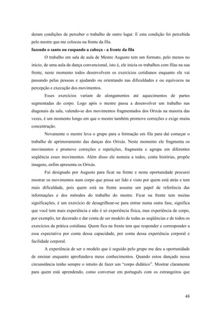 48
deram condições de perceber o trabalho de outro lugar. E esta condição foi percebida
pelo mestre que me colocou na frente da fila.
fazendo o santo ou raspando a cabeça - a frente da fila
O trabalho em sala de aula de Mestre Augusto tem um formato, pelo menos no
início, de uma aula de dança convencional, isto é, ele inicia os trabalhos com filas na sua
frente, neste momento todos desenvolvem os exercícios cotidianos enquanto ele vai
passando pelas pessoas e ajudando ou orientando nas dificuldades e ou equívocos na
percepção e execução dos movimentos.
Esses exercícios variam de alongamentos até aquecimentos de partes
segmentadas do corpo. Logo após o mestre passa a desenvolver um trabalho nas
diagonais da sala, valendo-se dos movimentos fragmentados dos Orixás na maioria das
vezes, é um momento longo em que o mestre também promove correções e exige muita
concentração.
Novamente o mestre leva o grupo para a formação em fila para daí começar o
trabalho de aprimoramento das danças dos Orixás. Neste momento ele fragmenta os
movimentos e promove correções e repetições, fragmenta e agrupa em diferentes
seqüência esses movimentos. Além disso ele nomeia a todos, conta histórias, propõe
imagens, enfim apresenta os Orixás.
Fui designado por Augusto para ficar na frente e nesta oportunidade procurei
mostrar os movimentos num corpo que possa ser lido e visto por quem está atrás e tem
mais dificuldade, pois quem está na frente assume um papel de referência das
informações e dos métodos do trabalho do mestre. Ficar na frente tem muitas
significações, é um exercício de desagrilhoar-se para entrar numa outra fase, significa
que você tem mais experiência e não é só experiência física, mas experiência de corpo,
por exemplo, ter decorado e dar conta de ser modelo de todas as seqüências e de todos os
exercícios da prática cotidiana. Quem fica na frente tem que responder e corresponder a
essa expectativa por conta dessa capacidade, por conta dessa experiência corporal e
facilidade corporal.
A experiência de ser o modelo que é seguido pelo grupo me deu a oportunidade
de ensinar enquanto aprofundava meus conhecimentos. Quando estou dançado nessa
circunstância tenho sempre o intuito de fazer um “corpo didático”. Mostrar claramente
para quem está aprendendo, como conversar em português com os estrangeiros que
 