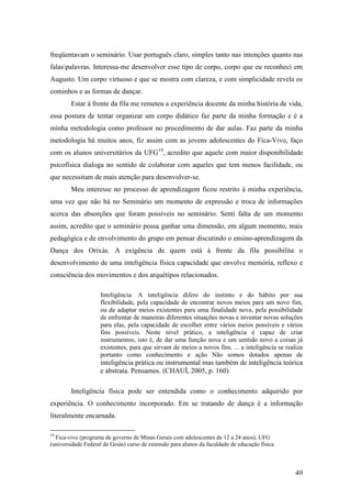 49
freqüentavam o seminário. Usar português claro, simples tanto nas intenções quanto nas
falaspalavras. Interessa-me desenvolver esse tipo de corpo, corpo que eu reconheci em
Augusto. Um corpo virtuoso e que se mostra com clareza, e com simplicidade revela os
cominhos e as formas de dançar.
Estar à frente da fila me remeteu a experiência docente da minha história de vida,
essa postura de tentar organizar um corpo didático faz parte da minha formação e é a
minha metodologia como professor no procedimento de dar aulas. Faz parte da minha
metodologia há muitos anos, fiz assim com as jovens adolescentes do Fica-Vivo, faço
com os alunos universitários da UFG19
, acredito que aquele com maior disponibilidade
psicofísica dialoga no sentido de colaborar com aqueles que tem menos facilidade, ou
que necessitam de mais atenção para desenvolver-se.
Meu interesse no processo de aprendizagem ficou restrito à minha experiência,
uma vez que não há no Seminário um momento de expressão e troca de informações
acerca das absorções que foram possíveis no seminário. Senti falta de um momento
assim, acredito que o seminário possa ganhar uma dimensão, em algum momento, mais
pedagógica e de envolvimento do grupo em pensar discutindo o ensino-aprendizagem da
Dança dos Orixás. A exigência de quem está à frente da fila possibilita o
desenvolvimento de uma inteligência física capacidade que envolve memória, reflexo e
consciência dos movimentos e dos arquétipos relacionados.
Inteligência: A inteligência difere do instinto e do hábito por sua
flexibilidade, pela capacidade de encontrar novos meios para um novo fim,
ou de adaptar meios existentes para uma finalidade nova, pela possibilidade
de enfrentar de maneiras diferentes situações novas e inventar novas soluções
para elas, pela capacidade de escolher entre vários meios possíveis e vários
fins possíveis. Neste nível prático, a inteligência é capaz de criar
instrumentos, isto é, de dar uma função nova e um sentido novo a coisas já
existentes, para que sirvam de meios a novos fins. ... a inteligência se realiza
portanto como conhecimento e ação Não somos dotados apenas de
inteligência prática ou instrumental mas também de inteligência teórica
e abstrata. Pensamos. (CHAUÍ, 2005, p. 160)
Inteligência física pode ser entendida como o conhecimento adquirido por
experiência. O conhecimento incorporado. Em se tratando de dança é a informação
literalmente encarnada.
19
Fica-vivo (programa de governo de Minas Gerais com adolescentes de 12 a 24 anos); UFG
(universidade Federal de Goiás) curso de extensão para alunos da faculdade de educação física.
 