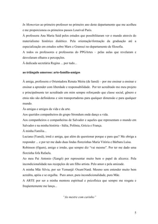 5
In Memorian ao primeiro professor no primeiro ano deste departamento que me acolheu
e me proporcionou os primeiros passos Lourival Paris.
À professora Ana Maria Said pelos estudos que possibilitaram ver o mundo através do
materialismo histórico dialético. Pela orientaçãoformação da graduação até a
especialização em estudos sobre Marx e Gramsci no departamento de filosofia.
A todos os professores e professoras do PPGArtes – pelas aulas que revelaram e
desvelaram olhares e percepções.
À dedicada secretária Regina ... por tudo...
ao triângulo amoroso: arte-família-amigos
À amiga, professora e Orientadora Renata Meira (de Iansã) – por me ensinar a ensinar e
ensinar a aprender com liberdade e responsabilidade. Por ter acreditado mo meu projeto
e principalmente ter acreditado em mim sempre reforçando que classe social, gênero e
etnia não são definidoras e sim transportadoras para qualquer dimensão e para qualquer
mundo.
Às amigas e amigos da vida e da arte.
Aos queridos companheiros do grupo Strondum onde danço a vida.
Aos companheiros e companheiras de Salvador e aqueles que representam o mundo em
Salvador e na minha história - Itália, Polônia, Grécia e França.
Á minha Família...
Luciana (Yansã), irmã e amiga, que além de questionar porque e para que? Me obriga a
responder ... e por ter me dado duas lindas florezinhas Maria Vitória e Bárbara Luísa.
Robinson (Ogum), amigo e irmão, que sempre diz “vai mesmo”. Por ter me dado uma
florzinha fofa Rafaela.
Ao meu Pai Antonio (Xangô) por representar muito bem o papel de alicerce. Pela
incondicionalidade nas recepções de um filho artista. Pelo amor e pela amizade.
A minha Mãe Silvia, por ser Yemanjá OxumNanã. Mesmo sem entender muito bem
acredita, apóia e se orgulha. Puro amor, pura incondicionalidade, pura Mãe.
A ARTE por ser a minha mentora espiritual e psicofísica que sempre me resgata e
freqüentemente me lança...
“Ao mestre com carinho”
 
