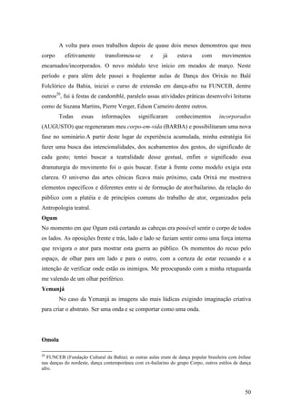 50
A volta para esses trabalhos depois de quase dois meses demonstrou que meu
corpo efetivamente transformou-se e já estava com movimentos
encarnados/incorporados. O novo módulo teve início em meados de março. Neste
período e para além dele passei a freqüentar aulas de Dança dos Orixás no Balé
Folclórico da Bahia, iniciei o curso de extensão em dança-afro na FUNCEB, dentre
outros20
, fui à festas de candomblé, paralelo assas atividades práticas desenvolvi leituras
como de Suzana Martins, Pierre Verger, Edson Carneiro dentre outros.
Todas essas informações significaram conhecimentos incorporados
(AUGUSTO) que regeneraram meu corpo-em-vida (BARBA) e possibilitaram uma nova
fase no seminário.A partir deste lugar de experiência acumulada, minha estratégia foi
fazer uma busca das intencionalidades, dos acabamentos dos gestos, do significado de
cada gesto; tentei buscar a teatralidade desse gestual, enfim o significado essa
dramaturgia do movimento foi o quis buscar. Estar à frente como modelo exigia esta
clareza. O universo das artes cênicas ficava mais próximo, cada Orixá me mostrava
elementos específicos e diferentes entre si de formação de ator/bailarino, da relação do
público com a platéia e de princípios comuns do trabalho de ator, organizados pela
Antropologia teatral.
Ogum
No momento em que Ogum está cortando as cabeças era possível sentir o corpo de todos
os lados. As oposições frente e trás, lado e lado se faziam sentir como uma força interna
que revigora o ator para mostrar esta guerra ao público. Os momentos do recuo pelo
espaço, de olhar para um lado e para o outro, com a certeza de estar recuando e a
intenção de verificar onde estão os inimigos. Me preocupando com a minha retaguarda
me valendo de um olhar periférico.
Yemanjá
No caso da Yemanjá as imagens são mais lúdicas exigindo imaginação criativa
para criar o abstrato. Ser uma onda e se comportar como uma onda.
Omolu
20
FUNCEB (Fundação Cultural da Bahia); as outras aulas eram de dança popular brasileira com ênfase
nas danças do nordeste, dança contemporânea com ex-bailarino do grupo Corpo, outros estilos de dança
afro.
 