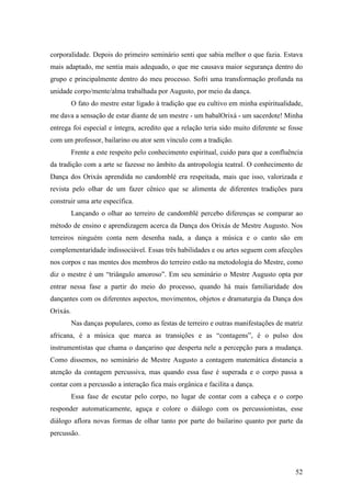 52
corporalidade. Depois do primeiro seminário senti que sabia melhor o que fazia. Estava
mais adaptado, me sentia mais adequado, o que me causava maior segurança dentro do
grupo e principalmente dentro do meu processo. Sofri uma transformação profunda na
unidade corpo/mente/alma trabalhada por Augusto, por meio da dança.
O fato do mestre estar ligado à tradição que eu cultivo em minha espiritualidade,
me dava a sensação de estar diante de um mestre - um babalOrixá - um sacerdote! Minha
entrega foi especial e íntegra, acredito que a relação teria sido muito diferente se fosse
com um professor, bailarino ou ator sem vínculo com a tradição.
Frente a este respeito pelo conhecimento espiritual, cuido para que a confluência
da tradição com a arte se fazesse no âmbito da antropologia teatral. O conhecimento de
Dança dos Orixás aprendida no candomblé era respeitada, mais que isso, valorizada e
revista pelo olhar de um fazer cênico que se alimenta de diferentes tradições para
construir uma arte específica.
Lançando o olhar ao terreiro de candomblé percebo diferenças se comparar ao
método de ensino e aprendizagem acerca da Dança dos Orixás de Mestre Augusto. Nos
terreiros ninguém conta nem desenha nada, a dança a música e o canto são em
complementaridade indissociável. Essas três habilidades e ou artes seguem com afecções
nos corpos e nas mentes dos membros do terreiro estão na metodologia do Mestre, como
diz o mestre é um “triângulo amoroso”. Em seu seminário o Mestre Augusto opta por
entrar nessa fase a partir do meio do processo, quando há mais familiaridade dos
dançantes com os diferentes aspectos, movimentos, objetos e dramaturgia da Dança dos
Orixás.
Nas danças populares, como as festas de terreiro e outras manifestações de matriz
africana, é a música que marca as transições e as “contagens”, é o pulso dos
instrumentistas que chama o dançarino que desperta nele a percepção para a mudança.
Como dissemos, no seminário de Mestre Augusto a contagem matemática distancia a
atenção da contagem percussiva, mas quando essa fase é superada e o corpo passa a
contar com a percussão a interação fica mais orgânica e facilita a dança.
Essa fase de escutar pelo corpo, no lugar de contar com a cabeça e o corpo
responder automaticamente, aguça e colore o diálogo com os percussionistas, esse
diálogo aflora novas formas de olhar tanto por parte do bailarino quanto por parte da
percussão.
 
