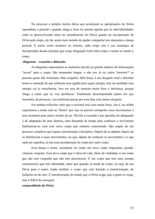 53
No processo o próprio mestre deixa que aconteçam as apropriações de forma
espontânea e pessoal e quando chega a hora ele mesmo aponta que as individualidades
estão se desenvolvendo tanto no entendimento do Orixá quanto na incorporação do
Orixá pelo corpo, ele faz assim num sentido de ajudar a despertar nos dançantes a dança
pessoal. E assim como acontece no terreiro, cada corpo tem a sua estratégia de
incorporação dessas energias que exige integração total entre corpo e mente ou mente e
corpo.
diagonais – exaustão e dilatação
As diagonais representam as enchentes devido ao grande número de informações
“novas” para o corpo. São momentos longos, e não sou só eu, todos “morrem”! as
pessoas quase não terminam, falta oxigênio, falta força, é um desgaste total e absoluto
temos a sensação de que enfiaram uma agulha para sugar energia, mas na realidade essa
energia vai se transformar. Isso me toca de maneira muito forte e intrínseca, porque
chego a sentir que eu vou desfalecer. Totalmente descompensado penso em que
momento, do processo, vou realmente passar por essa fase com menos desgaste.
Em minhas reflexões sinto que o racional está com muita força, isto é, na minha
experiência a razão está na “frente” por isso eu preciso extrapolar esses movimentos e
esse momento para outros modos de ser. Devido à exaustão e por questões de adequação
e de adaptação há uma demora, uma demanda de tempo para conhecer o movimento
familiarizar-se com esse novo corpo que estamos construindo. São etapas de um
processo complexo que requer concentração e disciplina. Depois de se adaptar, depois de
se familiarizar a esses movimentos, ou seja, depois de conhecer os movimentos e o que
cada um significa, ai tem essa incorporação do corpo por outro corpo.
Essa dança é assim, incorporar no corpo um novo corpo imponente, grande,
virtuoso, exigente. Esse novo corpo que é cheio de vida, cheio de vitalidade, é um corpo
que não tem vergonha que não tem preconceito. É um corpo que tem uma energia
característica que tem identidade, tanto que quando se muda de corpo, ou seja, de um
Orixá para o outro, muda também o corpo que está fazendo a transformação, do
bailarino ou do ator. É transformação de estado que o Orixá exige, que a gente se exige,
mas é difícil de conseguir.
corporalidade do Orixá
 