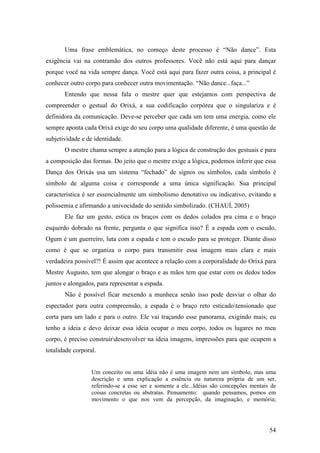 54
Uma frase emblemática, no começo deste processo é “Não dance”. Esta
exigência vai na contramão dos outros professores. Você não está aqui para dançar
porque você na vida sempre dança. Você está aqui para fazer outra coisa, a principal é
conhecer outro corpo para conhecer outra movimentação. “Não dance...faça...”
Entendo que nessa fala o mestre quer que estejamos com perspectiva de
compreender o gestual do Orixá, a sua codificação corpórea que o singulariza e é
definidora da comunicação. Deve-se perceber que cada um tem uma energia, como ele
sempre aponta cada Orixá exige do seu corpo uma qualidade diferente, é uma questão de
subjetividade e de identidade.
O mestre chama sempre a atenção para a lógica de construção dos gestuais e para
a composição das formas. Do jeito que o mestre exige a lógica, podemos inferir que essa
Dança dos Orixás usa um sistema “fechado” de signos ou símbolos, cada símbolo é
símbolo de alguma coisa e corresponde a uma única significação. Sua principal
característica é ser essencialmente um simbolismo denotativo ou indicativo, evitando a
polissemia e afirmando a univocidade do sentido simbolizado. (CHAUÍ, 2005)
Ele faz um gesto, estica os braços com os dedos colados pra cima e o braço
esquerdo dobrado na frente, pergunta o que significa isso? É a espada com o escudo,
Ogum é um guerreiro, luta com a espada e tem o escudo para se proteger. Diante disso
como é que se organiza o corpo para transmitir essa imagem mais clara e mais
verdadeira possível?! É assim que acontece a relação com a corporalidade do Orixá para
Mestre Augusto, tem que alongar o braço e as mãos tem que estar com os dedos todos
juntos e alongados, para representar a espada.
Não é possível ficar mexendo a munheca senão isso pode desviar o olhar do
espectador para outra compreensão, a espada é o braço reto esticadotensionado que
corta para um lado e para o outro. Ele vai traçando esse panorama, exigindo mais; eu
tenho a ideia e devo deixar essa ideia ocupar o meu corpo, todos os lugares no meu
corpo, é preciso construirdesenvolver na ideia imagens, impressões para que ocupem a
totalidade corporal.
Um conceito ou uma idéia não é uma imagem nem um símbolo, mas uma
descrição e uma explicação a essência ou natureza própria de um ser,
referindo-se a esse ser e somente a ele...Idéias são concepções mentais de
coisas concretas ou abstratas. Pensamento: quando pensamos, pomos em
movimento o que nos vem da percepção, da imaginação, e memória;
 