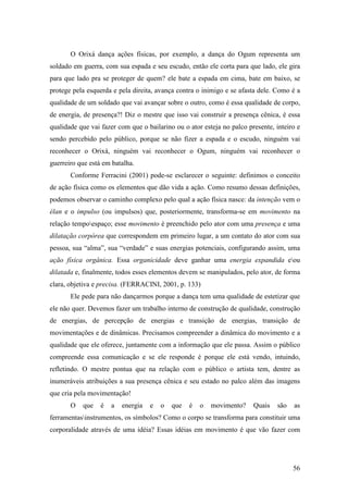 56
O Orixá dança ações físicas, por exemplo, a dança do Ogum representa um
soldado em guerra, com sua espada e seu escudo, então ele corta para que lado, ele gira
para que lado pra se proteger de quem? ele bate a espada em cima, bate em baixo, se
protege pela esquerda e pela direita, avança contra o inimigo e se afasta dele. Como é a
qualidade de um soldado que vai avançar sobre o outro, como é essa qualidade de corpo,
de energia, de presença?! Diz o mestre que isso vai construir a presença cênica, é essa
qualidade que vai fazer com que o bailarino ou o ator esteja no palco presente, inteiro e
sendo percebido pelo público, porque se não fizer a espada e o escudo, ninguém vai
reconhecer o Orixá, ninguém vai reconhecer o Ogum, ninguém vai reconhecer o
guerreiro que está em batalha.
Conforme Ferracini (2001) pode-se esclarecer o seguinte: definimos o conceito
de ação física como os elementos que dão vida a ação. Como resumo dessas definições,
podemos observar o caminho complexo pelo qual a ação física nasce: da intenção vem o
élan e o impulso (ou impulsos) que, posteriormente, transforma-se em movimento na
relação tempoespaço; esse movimento é preenchido pelo ator com uma presença e uma
dilatação corpórea que correspondem em primeiro lugar, a um contato do ator com sua
pessoa, sua “alma”, sua “verdade” e suas energias potenciais, configurando assim, uma
ação física orgânica. Essa organicidade deve ganhar uma energia expandida eou
dilatada e, finalmente, todos esses elementos devem se manipulados, pelo ator, de forma
clara, objetiva e precisa. (FERRACINI, 2001, p. 133)
Ele pede para não dançarmos porque a dança tem uma qualidade de estetizar que
ele não quer. Devemos fazer um trabalho interno de construção de qualidade, construção
de energias, de percepção de energias e transição de energias, transição de
movimentações e de dinâmicas. Precisamos compreender a dinâmica do movimento e a
qualidade que ele oferece, juntamente com a informação que ele passa. Assim o público
compreende essa comunicação e se ele responde é porque ele está vendo, intuindo,
refletindo. O mestre pontua que na relação com o público o artista tem, dentre as
inumeráveis atribuições a sua presença cênica e seu estado no palco além das imagens
que cria pela movimentação!
O que é a energia e o que é o movimento? Quais são as
ferramentasinstrumentos, os símbolos? Como o corpo se transforma para constituir uma
corporalidade através de uma idéia? Essas idéias em movimento é que vão fazer com
 
