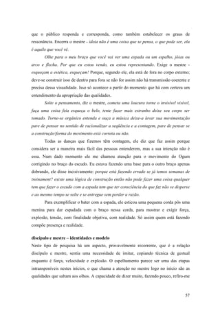 57
que o público responda e corresponda, como também estabelecer os graus de
ressonância. Encerra o mestre - ideia não é uma coisa que se pensa, o que pode ser, ela
é aquilo que você vê.
Olhe para o meu braço que você vai ver uma espada ou um espelho, jóias ou
arco e flecha. Por que eu estou vendo, eu estou representando. Exige o mestre -
esqueçam a estética, esqueçam! Porque, segundo ele, ela está de fora no corpo externo;
deve-se construir isso de dentro para fora se não for assim não há transmissão coerente e
precisa dessa visualidade. Isso só acontece a partir do momento que há com certeza um
entendimento da apropriação das qualidades.
Solte o pensamento, diz o mestre, cometa uma loucura torne o invisível visível,
faça uma coisa feia esqueça o belo, tente fazer mais estranho deixe seu corpo ser
tomado. Torne-se orgânico entenda e ouça a música deixe-a levar sua movimentação
pare de pensar no sentido de racionalizar a seqüência e a contagem, pare de pensar se
a construçãoforma do movimento está correta ou não.
Todas as danças que fizemos têm contagem, ele diz que faz assim porque
considera ser a maneira mais fácil das pessoas entenderem, mas a sua intenção não é
essa. Num dado momento ele me chamou atenção para o movimento do Ogum
corrigindo no braço do escudo. Eu estava fazendo uma base para o outro braço apenas
dobrando, ele disse incisivamente: porque está fazendo errado se já temos semanas de
treinament? existe uma lógica de construção então não pode fazer uma coisa qualquer
tem que fazer o escudo com a espada tem que ter consciência do que faz não se disperse
e ao mesmo tempo se solte e se entregue sem perder a razão.
Para exemplificar o bater com a espada, ele esticou uma pequena corda pôs uma
menina para dar espadada com o braço nessa corda, para mostrar e exigir força,
explosão, tensão, com finalidade objetiva, com realidade. Só assim quem está fazendo
compõe presença e realidade.
discípulo e mestre – identidades e modelo
Neste tipo de pesquisa há um aspecto, provavelmente recorrente, que é a relação
discípulo e mestre, sentia uma necessidade de imitar, copiando técnica de gestual
enquanto é força, velocidade e explosão. O espelhamento parece ser uma das etapas
intransponíveis nestes inícios, o que chama a atenção no mestre logo no início são as
qualidades que saltam aos olhos. A capacidade de dizer muito, fazendo pouco, refiro-me
 