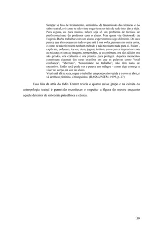 59
Sempre se fala de treinamento, seminário, de transmissão das técnicas e do
saber teatral, e é como se não visse o que tem por trás de tudo isto: dar a vida.
Para alguns, ou para muitos, talvez seja só um problema de técnica, de
profissionalismo do professor com o aluno. Mas quem viu Grotowski ou
Eugênio Barba trabalhar com um aluno, experimentou algo diferente. De cara
parece que eles esquecem tudo o que está à sua volta, pensam em outra coisa,
é como se não tivessem nenhum método e não tivessem nada para si. Falam ,
explicam, ordenam, tocam, riem, jogam, imitam, começam a improvisar com
as palavras e com as imagens, repreendem, se assombram, ora são cálidos ora
são gélidos, ora cortantes e ora prontos para proteger. Aqueles momentos
constituem algumas das raras ocasiões em que as palavras como “total
confiança”, “abertura”, “honestidade no trabalho”, não têm nada de
excessivo. Então você pode ver e parece um milagre – como algo começa a
viver no corpo, na voz do aluno.
Você está ali na sala, segue o trabalho um pouco aborrecida e o ovo se abre, e
vê dentro o pintinho, o franguinho. (HASMUSSEM, 1999, p. 27)
Essa fala da atriz do Odin Teatret revela o quanto nesse grupo e na cultura da
antropologia teatral é permitido reconhecer e respeitar a figura do mestre enquanto
aquele detentor de sabedoria psicofísica e cênica.
 