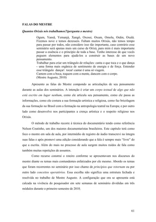 61
FALAS DO MESTRE
Quantos Orixás nós trabalhamos?(pergunta o mestre)
Ogum, Yansã, Yemanjá, Xangô, Oxossi, Oxum, Omolu, Osãin, Oxalá.
Fizemos nove e temos dezesseis. Faltam muitos Orixás, não temos tempo
para passar por todos, não considero isso tão importante, caso contrário esse
seminário será apenas mais um curso de Orixá, para mim é mais importante
passar a essência e o princípio de toda a base. Tenho interesse de que vocês
peguem elementos para ajudá-los a construir as bases de um novo
pensamento.
Trabalhar para criar um triângulo de relações: canta o que toca e o que dança
- uma forma mais orgânica de sentimento de energia e de força. Entender
esse triângulo dançar tocar cantar é uma só viagem.
Cantem com a boca, toquem com a mente, dancem com o corpo.
(Mestre Augusto, 2010)
Apresento as falas do Mestre compondo as articulações de seu pensamento
durante as aulas dos seminários. A intenção é criar um corpo textual de algo que não
está escrito em lugar nenhum, como ele articula seu pensamento, como ele passa as
informações, como ele costura a sua formação artística e religiosa, como faz bricolagem
da sua formação no Brasil com a formação na antropologia teatral na Europa; e por outro
lado como desenvolve nos participantes a crença artística e o respeito religioso nos
Orixás.
O método de trabalho recorre à técnica do documentário tendo como referência
Nelson Coutinho, um dos maiores documentaristas brasileiros. Este capítulo terá como
foco o mestre em sala de aula, por intermédio de registro de áudio transcrevi na íntegra
suas falas e após promovi uma edição considerando que a fala é sempre mais “livre” do
que a escrita. Além do mais no processo de aula surgem muitos ruídos de fala como
também muitas repetições de assuntos.
Como recurso construí o roteiro conforme se apresentavam nos discursos do
mestre diante os temas mais contundentes enfatizados por ele mesmo. Abordo os temas
que foram recorrentes no seminário por isso chamo de princípios que retornam ou por
outro lado conceitos operatórios. Essa escolha não significa uma estrutura fechada e
resolvida no trabalho de Mestre Augusto. A configuração que ora se apresenta está
calcada na vivência do pesquisador em sete semanas de seminário divididas em três
módulos durante o primeiro semestre de 2010.
 