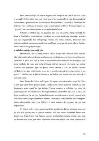62
Toda a metodologia, de Mestre Augusto está arraigada nos Orixás por isso existe
a sensação de repetição, mas esse é um recurso do mestre, ele se vale da repetição de
informações e principalmente dos exemplos. Esse também é um modelo da cultura dos
terreiros, pois os Orixás, da maneira como se apresentam no Brasil de maneira geral são
“poucos”, entretanto as relações e os exemplos são infinitos.
Portanto a estrutura que se apresenta não leva em conta a temporalidade das
falas, a finalidade é como já disse, constituir um corpus teórico de sua práxis artística
que está engendrada pela antropologia teatral, em outras palavras, promover uma
sistematização do pensamento teórico metodológico coisa que ele ainda não se dispôs a
fazer e nem outros pesquisadores.
o trabalho artístico com os Orixás
Trabalhamos, diz o Mestre, com os Orixás porque são a base de tudo, eles nos
dão toda essa fortaleza, todo esse conhecimento profundo, mexem com o nosso interior e
despertam o que a vida tem, é como se estivéssemos buscando um novo universo uma
nova condição de vida, uma certa liberdade interior ou quem sabe uma vida eterna.
Acredito que devemos fugir um pouco desse sistema e criar um sistema interior
verdadeiro, no qual você mesmo possa ser o seu deus, possa ter o seu controle o seu
poder. Trabalhar com os Orixás é começar a trabalhar esse mundo interior é a fortaleza
que precisamos.
Fazer Dança dos Orixás muita gente faz, agora, além disso, dizer o que é o Orixá
e para que serve muito poucos dizem. Sendo assim, vamos começar a leitura de uma
linguagem mais específica dos Orixás. Vamos começar a trabalhar em cima da
dramaturgia dos movimentos não da religiosidade do candomblé, para isso existe o seu
lugar sagrado que é o terreiro. Aqui enfatizamos a aprendizagem na arte da comunicação
física não vamos dançar candomblé, estamos construindo outros valores que fazem parte
dessa religiosidade, não é um folclore é outra maneira de enxergar, de ver essa
importância.
Os Orixás estão sempre presentes desde quando acordamos, em cada momento
de ação e de contato com as pessoas ou com a vida tem sempre um Orixá. Temos esse
poder, essa força, temos essa riqueza, eles nos acompanham sempre no dia-a-dia, cada
ser humano tem o seu, por isso é importante criar uma relação com esses elementos da
 