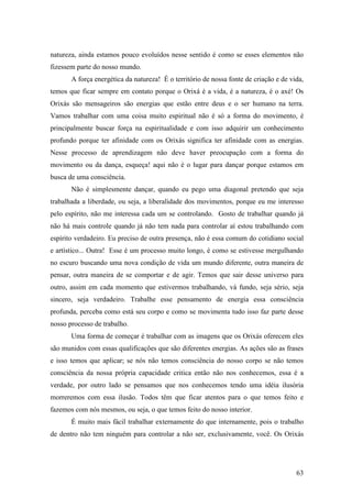 63
natureza, ainda estamos pouco evoluídos nesse sentido é como se esses elementos não
fizessem parte do nosso mundo.
A força energética da natureza! É o território de nossa fonte de criação e de vida,
temos que ficar sempre em contato porque o Orixá é a vida, é a natureza, é o axé! Os
Orixás são mensageiros são energias que estão entre deus e o ser humano na terra.
Vamos trabalhar com uma coisa muito espiritual não é só a forma do movimento, é
principalmente buscar força na espiritualidade e com isso adquirir um conhecimento
profundo porque ter afinidade com os Orixás significa ter afinidade com as energias.
Nesse processo de aprendizagem não deve haver preocupação com a forma do
movimento ou da dança, esqueça! aqui não é o lugar para dançar porque estamos em
busca de uma consciência.
Não é simplesmente dançar, quando eu pego uma diagonal pretendo que seja
trabalhada a liberdade, ou seja, a liberalidade dos movimentos, porque eu me interesso
pelo espírito, não me interessa cada um se controlando. Gosto de trabalhar quando já
não há mais controle quando já não tem nada para controlar aí estou trabalhando com
espírito verdadeiro. Eu preciso de outra presença, não é essa comum do cotidiano social
e artístico... Outra! Esse é um processo muito longo, é como se estivesse mergulhando
no escuro buscando uma nova condição de vida um mundo diferente, outra maneira de
pensar, outra maneira de se comportar e de agir. Temos que sair desse universo para
outro, assim em cada momento que estivermos trabalhando, vá fundo, seja sério, seja
sincero, seja verdadeiro. Trabalhe esse pensamento de energia essa consciência
profunda, perceba como está seu corpo e como se movimenta tudo isso faz parte desse
nosso processo de trabalho.
Uma forma de começar é trabalhar com as imagens que os Orixás oferecem eles
são munidos com essas qualificações que são diferentes energias. As ações são as frases
e isso temos que aplicar; se nós não temos consciência do nosso corpo se não temos
consciência da nossa própria capacidade critica então não nos conhecemos, essa é a
verdade, por outro lado se pensamos que nos conhecemos tendo uma idéia ilusória
morreremos com essa ilusão. Todos têm que ficar atentos para o que temos feito e
fazemos com nós mesmos, ou seja, o que temos feito do nosso interior.
É muito mais fácil trabalhar externamente do que internamente, pois o trabalho
de dentro não tem ninguém para controlar a não ser, exclusivamente, você. Os Orixás
 