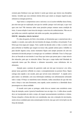 64
existem para fortalecer esse ego interior é assim que temos que iniciar essa disciplina
interna. Acredito que essa estrutura interna deixa que saiam as energias negativas para
entrarem as energias positivas.
Aqui temos o compromisso com o universo e eu só aceito trabalhar dessa forma,
pra mim tem que ter explicação, tem que ter sentido: porque você está aqui, o que você
quer com isso? Me interessa saber essas posições porque estamos numa condição de
troca. A nossa relação é uma troca de energia e uma troca de conhecimentos. Não sou eu
que tenho esse controle espiritual, não tenho esse poder, mas podemos trocar.
OGUM – intenções; visível e invisível
É o deus da guerra, do ferro e da estrada, as ferramentas que o caracterizam são a
espada e o escudo, suas ações são movimentos de ataque, de defesa e de proteção. É um
Orixá que troca água por sangue. Tem o poder da decisão entre a vida e a morte e está
para enfrentar as batalhas que surgem na nossa vida, quando saímos para o trabalho ou
para decidir alguma coisa, nestes momentos Ogum está sempre presente ele está nos
momentos de decisão porque é a energia que vai combater e defender. Essa é a força que
deve ser buscada no movimento é essa força que temos que passar para o corpo através
dos músculos, para que os músculos falem. Para que o corpo tenha total liberdade de
expressão temos que lhe oferecer o alimento necessário, essas referências são os
alimentos.
Atenção para a postura do guerreiro cada um tem que incorporar esta idéia,
pensar nesse guerreiro refletido no corpo e conseqüentemente na postura física. Ogum
carrega uma espada e um escudo, para que servem esses elementos? A espada serve
para matar e se defender, com essa informação estabeleço um enfrentamento utilizando
todo o corpo. O braço se transforma neste elemento, tenha consciência de que não tem
mais o braço e sim uma ferramenta, uma espada, assim constitui-se a identidade desse
personagem ou a dessa entidade.
O escudo serve para se proteger, então deve-se manter uma resistência como
força da intenção, assim é possível transformar isso em algo vivo. A idéia desse escudo
deve ser incorporada em todo o corpo, ele requer necessariamente resistência e volume.
Nessas situações a forma não deve ser considerada, mas sim a intenção do movimento,
assim cria-se condição para uma comunicação invisível, mas que será visível pelo uso da
força da intenção.
 