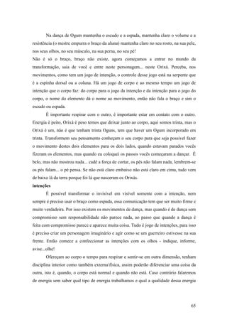 65
Na dança de Ogum mantenha o escudo e a espada, mantenha claro o volume e a
resistência (o mestre empurra o braço da aluna) mantenha claro no seu rosto, na sua pele,
nos seus olhos, no seu músculo, na sua perna, no seu pé!
Não é só o braço, braço não existe, agora começamos a entrar no mundo da
transformação, saia de você e entre neste personagem... neste Orixá. Perceba, nos
movimentos, como tem um jogo de intenção, o controle desse jogo está na serpente que
é a espinha dorsal ou a coluna. Há um jogo de corpo e ao mesmo tempo um jogo de
intenção que o corpo faz: do corpo para o jogo da intenção e da intenção para o jogo do
corpo, o nome do elemento dá o nome ao movimento, então não fala o braço e sim o
escudo ou espada.
É importante respirar com o outro, é importante estar em contato com o outro.
Energia é peito, Orixá é peso temos que deixar junto ao corpo, aqui somos trinta, mas o
Orixá é um, não é que tenham trinta Oguns, tem que haver um Ogum incorporado em
trinta. Transformem seu pensamento conheçam o seu corpo para que seja possível fazer
o movimento destes dois elementos para os dois lados, quando estavam parados vocês
fizeram os elementos, mas quando eu coloquei os passos vocês começaram a dançar. É
belo, mas não mostrou nada... cadê a força de cortar, os pés não falam nada, lembrem-se
os pés falam... o pé pensa. Se não está claro embaixo não está claro em cima, tudo vem
de baixo lá da terra porque foi lá que nasceram os Orixás.
intenções
É possível transformar o invisível em visível somente com a intenção, nem
sempre é preciso usar o braço como espada, essa comunicação tem que ser muito firme e
muito verdadeira. Por isso existem os movimentos de dança, mas quando é de dança sem
compromisso sem responsabilidade não parece nada, ao passo que quando a dança é
feita com compromisso parece e aparece muita coisa. Tudo é jogo de intenções, para isso
é preciso criar um personagem imaginário e agir como se um guerreiro estivesse na sua
frente. Então comece a confeccionar as intenções com os olhos - indique, informe,
avise...olhe!
Ofereçam ao corpo o tempo para respirar e sentir-se em outra dimensão, tenham
disciplina interior como também externafísica, assim poderão diferenciar uma coisa da
outra, isto é, quando, o corpo está normal e quando não está. Caso contrário falaremos
de energia sem saber qual tipo de energia trabalhamos e qual a qualidade dessa energia
 