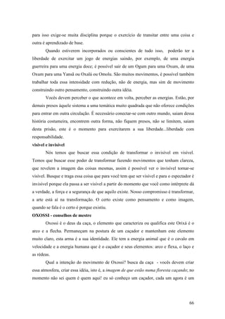 66
para isso exige-se muita disciplina porque o exercício de transitar entre uma coisa e
outra é aprendizado de base.
Quando estiverem incorporados ou conscientes de tudo isso, poderão ter a
liberdade de exercitar um jogo de energias saindo, por exemplo, de uma energia
guerreira para uma energia doce; é possível sair de um Ogum para uma Oxum, de uma
Oxum para uma Yansã ou Oxalá ou Omolu. São muitos movimentos, é possível também
trabalhar toda essa intensidade com redução, não de energia, mas sim de movimento
construindo outro pensamento, construindo outra idéia.
Vocês devem perceber o que acontece em volta, perceber as energias. Estão, por
demais presos àquele sistema a uma temática muito quadrada que não oferece condições
para entrar em outra circulação. É necessário conectar-se com outro mundo, saiam dessa
história costumeira, encontrem outra forma, não fiquem presos, não se limitem, saiam
desta prisão, este é o momento para exercitarem a sua liberdade...liberdade com
responsabilidade.
visível e invisível
Nós temos que buscar essa condição de transformar o invisível em visível.
Temos que buscar esse poder de transformar fazendo movimentos que tenham clareza,
que revelem a imagem das coisas mesmas, assim é possível ver o invisível tornar-se
visível. Busque e traga essa coisa que para você tem que ser visível e para o espectador é
invisível porque ela passa a ser visível a partir do momento que você como intérprete dá
a verdade, a força e a segurança de que aquilo existe. Nosso compromisso é transformar,
a arte está aí na transformação. O certo existe como pensamento e como imagem,
quando se fala é o certo é porque existiu.
OXOSSI - conselhos de mestre
Oxossi é o deus da caça, o elemento que caracteriza ou qualifica este Orixá é o
arco e a flecha. Permaneçam na postura de um caçador e mantenham este elemento
muito claro, esta arma é a sua identidade. Ele tem a energia animal que é o cavalo em
velocidade e a energia humana que é o caçador e seus elementos: arco e flexa, o laço e
as rédeas.
Qual a intenção do movimento de Oxossi? busca da caça - vocês devem criar
essa atmosfera, criar essa idéia, isto é, a imagem de que estão numa floresta caçando; no
momento não sei quem é quem aqui! eu só conheço um caçador, cada um agora é um
 