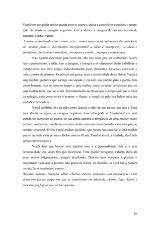 69
Yansã tem um poder muito grande com os mortos, afasta e controla os espíritos, o tempo
todo ela afasta as energias negativas. Crie a idéia e a imagem de um movimento de
espantar, afastar, ventar.
Estamos trabalhando com o vento, o ar... vamos entrar neste universo e dar uma festa
de verdade para os movimentos...Incorporando! a idéia é incorporar, a idéia é
manifestar...incorpora e manifesta...incorpora e revela... incorpora e apresenta...
Não fiquem esperando para controlar, não tem nada para ser controlado. Vocês
tem o pensamento, a idéia, tem a imagem, a energia e os elementos então trabalhem e
transformem, nos seus corpos individualmente esses elementos. Devemos controlar a
vida a partir da imagem. Exercitem um pouco mais a sensualidade deste Orixá, Yansã é
uma mulher guerreira que carrega sua espada e vai com seu marido para a guerra, luta
como homem, mas ao mesmo tempo é uma mulher muito atraente justamente por ser
uma mulher forte, que vai a luta. Diferentemente da Oxum que o tempo todo usa a força
da sedução, sabe como atrair o homem, o Ogum, o xangô, só pela sua beleza pela sua
vaidade e delicadeza.
Yansã também leva na mão como chicote o rabo de um animal que tem a força
para afastar os eguns, as energias negativas. Esse rabo pode se transformar em uma
espada no momento de guerra, na sua dança aparece a arrogância de uma mulher muito
valente, também se transforma em uma rainha com uma coroa usando a sua saia para se
mostrar, aparecer. Enfim é uma mulher decidida, que mostra sua cara não é uma mulher
que se esconde atrás de seus cabelos como a Oxum; Yansã é assim, a verdade, ela é bela
porque mostra quem é.
Vocês têm que buscar esse espírito essa é a personalidade dela e é essa
personalidade que vocês têm que incorporar. Uma mulher arrogante, valente, dura, de
peso, muito independente, sempre desafiando. Deixem bem marcada a postura o
movimento vem com a postura, não pense na forma, no desenho, se você faz a postura
correta faz o movimento correto.
Ousadia...volume...intenção...olhar...charme...beleza...utilizados com consciência...Além
dessa energia do corpo tem que se transformar em labareda...chama...fogo. Yansã é
essa energia fogosa que vai lá e queima...
 
