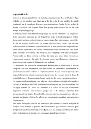 7
roça de Omolu
Convido às pessoas que abrirem este trabalho para entrarem na Roça de OMOLU. Aqui
poderão ver os trabalhos que fazem parte do dia a dia de um membro do grande
candomblé que é a academia. Esta roça tem como patrono Omolu, devido ao fato de
sermos eu Antonio e ele Augusto filhos deste grande mestre considerado um dos mais
antigos no panteão jeje-nagô.
A primeira porteira para entrar nesta roça exige dos viajores liberarem a sua imaginação
como a principal faculdade que irá despertar no corpo as tonalidades para a pintura
desse quadro antigo e contemporâneo ao mesmo tempo. Para tanto seremos compelidos
a criar as imagens considerando os tempos mítico-seculares, nesse exercício que
podemos chamar de um ritual mental faremos uso de uma qualidade da imaginação que
torna ausente o presente e nos coloca vivendo numa outra realidade que é só nossa,
como no sonho, no devaneio e no brinquedo, essa imaginação tem forte teor mágico.
Assim sendo não basta somente o atributo da crença esse nosso ritual necessita da
percepção, da memória e das idéias já existentes, isso por que não estamos criando, mas
sim recriando esse quadro da diáspora africana no Brasil.
O candomblé é um universo de informações e possibilidades de leitura como as práticas
litúrgicas e os seus fundamentos, suas visualidades de vestimenta e indumentária, as
sonoridades dos cantos e ritmos, as vivências corporais da vida social do povo-de-santo
enquanto hierarquias e funções, as magias das ervam e das comidas, a arte da dança da
teatralidade, isto é, da incorporação física e metafísica dos gestos e arquétipos míticos.
Na roça de Omolu assistiremos a um relato de viagem pela ancestralidade afro-brasileira
dos Orixás brasileiros. Para falar disso um olhar estrangeiro, que é da mesma terra, fala
de alguns aspectos da Cultura do Candomblé e da cultura da arte que o candomblé
engendrou, usaremos essa expressão porque não é de interesse específico falar
exclusivamente da religião do candomblé, mas dos aspectos socioculturais e artísticos
que esse movimento religioso fez aflorar nos corpos-mentes-espríritos que nessa terra
dispuseram-se.
Esse olhar estrangeiro também vê mostrando não somente o panteão religioso da
diáspora como também o panteão artístico/intelectual que oferecerá subsídios para
compreensão das transubstanciaçõestransfigurações das energias dos Orixás em franca
transversalidade com as energias dos personagens que são eles mesmos.
 