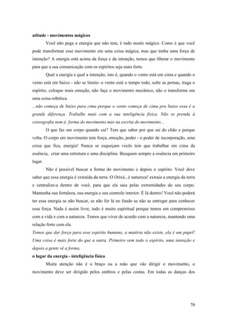 70
atitude - movimentos mágicos
Você não pega a energia que não tem, é tudo muito mágico. Como é que você
pode transformar esse movimento em uma coisa mágica, mas que tenha uma força de
intenção? A energia está acima da força e da intenção, temos que liberar o movimento
para que a sua comunicação com os espíritos seja mais forte.
Qual a energia e qual a intenção, isto é, quando o vento está em cima e quando o
vento está em baixo - não se limite- o vento está o tempo todo, solte as pernas, traga o
espírito, coloque mais emoção, não faça o movimento mecânico, não o transforme em
uma coisa robótica.
...não começa de baixo para cima porque o vento começa de cima pra baixo essa é a
grande diferença. Trabalhe mais com a sua inteligência física. Não se prenda à
coreografia nem à forma do movimento mas na escrita do movimento...
O que faz um corpo quando cai? Tem que saber por que sai do chão e porque
volta. O corpo em movimento tem força, emoção, poder - o poder de incorporação, uma
coisa que fica, energia! Nunca se esqueçam vocês tem que trabalhar em cima da
essência, criar uma estrutura e uma disciplina. Busquem sempre a essência em primeiro
lugar.
Não é possível buscar a forma do movimento e depois o espírito. Você deve
saber que essa energia é extraída da terra. O Orixá...é natureza! extraia a energia da terra
e centralize-a dentro de você, para que ela saia pelas extremidades do seu corpo.
Mantenha sua fortaleza, sua energia e seu controle interior. É lá dentro! Você não poderá
ter essa energia se não buscar, se não for lá no fundo se não se entregar para conhecer
essa força. Nada é assim livre, tudo é muito espiritual porque temos um compromisso
com a vida e com a natureza. Temos que viver de acordo com a natureza, mantendo uma
relação forte com ela.
Temos que dar força para esse espírito humano, a matéria não existe, ela é um papel!
Uma coisa é mais forte do que a outra. Primeiro vem todo o espírito, uma intenção e
depois a gente vê a forma.
o lugar da energia - inteligência física
Muita atenção não é o braço ou a mão que vão dirigir o movimento, o
movimento deve ser dirigido pelos ombros e pelas costas. Em todas as danças dos
 