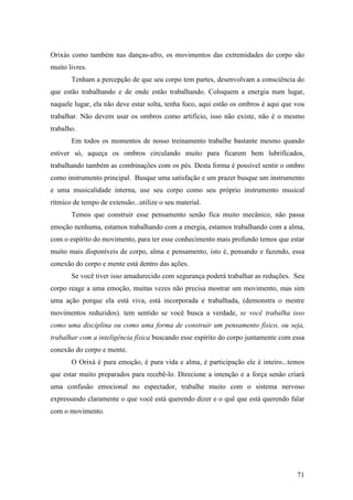 71
Orixás como também nas danças-afro, os movimentos das extremidades do corpo são
muito livres.
Tenham a percepção de que seu corpo tem partes, desenvolvam a consciência do
que estão trabalhando e de onde estão trabalhando. Coloquem a energia num lugar,
naquele lugar, ela não deve estar solta, tenha foco, aqui estão os ombros é aqui que vou
trabalhar. Não devem usar os ombros como artifício, isso não existe, não é o mesmo
trabalho.
Em todos os momentos de nosso treinamento trabalhe bastante mesmo quando
estiver só, aqueça os ombros circulando muito para ficarem bem lubrificados,
trabalhando também as combinações com os pés. Desta forma é possível sentir o ombro
como instrumento principal. Busque uma satisfação e um prazer busque um instrumento
e uma musicalidade interna, use seu corpo como seu próprio instrumento musical
rítmico de tempo de extensão...utilize o seu material.
Temos que construir esse pensamento senão fica muito mecânico, não passa
emoção nenhuma, estamos trabalhando com a energia, estamos trabalhando com a alma,
com o espírito do movimento, para ter esse conhecimento mais profundo temos que estar
muito mais disponíveis de corpo, alma e pensamento, isto é, pensando e fazendo, essa
conexão do corpo e mente está dentro das ações.
Se você tiver isso amadurecido com segurança poderá trabalhar as reduções. Seu
corpo reage a uma emoção, muitas vezes não precisa mostrar um movimento, mas sim
uma ação porque ela está viva, está incorporada e trabalhada, (demonstra o mestre
movimentos reduzidos). tem sentido se você busca a verdade, se você trabalha isso
como uma disciplina ou como uma forma de construir um pensamento físico, ou seja,
trabalhar com a inteligência física buscando esse espírito do corpo juntamente com essa
conexão do corpo e mente.
O Orixá é pura emoção, é pura vida e alma, é participação ele é inteiro...temos
que estar muito preparados para recebê-lo. Direcione a intenção e a força senão criará
uma confusão emocional no espectador, trabalhe muito com o sistema nervoso
expressando claramente o que você está querendo dizer e o quê que está querendo falar
com o movimento.
 