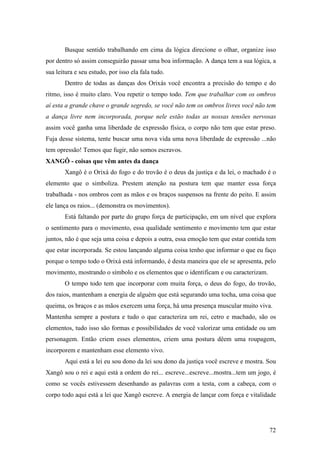 72
Busque sentido trabalhando em cima da lógica direcione o olhar, organize isso
por dentro só assim conseguirão passar uma boa informação. A dança tem a sua lógica, a
sua leitura e seu estudo, por isso ela fala tudo.
Dentro de todas as danças dos Orixás você encontra a precisão do tempo e do
ritmo, isso é muito claro. Vou repetir o tempo todo. Tem que trabalhar com os ombros
aí esta a grande chave o grande segredo, se você não tem os ombros livres você não tem
a dança livre nem incorporada, porque nele estão todas as nossas tensões nervosas
assim você ganha uma liberdade de expressão física, o corpo não tem que estar preso.
Fuja desse sistema, tente buscar uma nova vida uma nova liberdade de expressão ...não
tem opressão! Temos que fugir, não somos escravos.
XANGÔ - coisas que vêm antes da dança
Xangô é o Orixá do fogo e do trovão é o deus da justiça e da lei, o machado é o
elemento que o simboliza. Prestem atenção na postura tem que manter essa força
trabalhada - nos ombros com as mãos e os braços suspensos na frente do peito. E assim
ele lança os raios... (demonstra os movimentos).
Está faltando por parte do grupo força de participação, em um nível que explora
o sentimento para o movimento, essa qualidade sentimento e movimento tem que estar
juntos, não é que seja uma coisa e depois a outra, essa emoção tem que estar contida tem
que estar incorporada. Se estou lançando alguma coisa tenho que informar o que eu faço
porque o tempo todo o Orixá está informando, é desta maneira que ele se apresenta, pelo
movimento, mostrando o símbolo e os elementos que o identificam e ou caracterizam.
O tempo todo tem que incorporar com muita força, o deus do fogo, do trovão,
dos raios, mantenham a energia de alguém que está segurando uma tocha, uma coisa que
queima, os braços e as mãos exercem uma força, há uma presença muscular muito viva.
Mantenha sempre a postura e tudo o que caracteriza um rei, cetro e machado, são os
elementos, tudo isso são formas e possibilidades de você valorizar uma entidade ou um
personagem. Então criem esses elementos, criem uma postura dêem uma roupagem,
incorporem e mantenham esse elemento vivo.
Aqui está a lei eu sou dono da lei sou dono da justiça você escreve e mostra. Sou
Xangô sou o rei e aqui está a ordem do rei... escreve...escreve...mostra...tem um jogo, é
como se vocês estivessem desenhando as palavras com a testa, com a cabeça, com o
corpo todo aqui está a lei que Xangô escreve. A energia de lançar com força e vitalidade
 