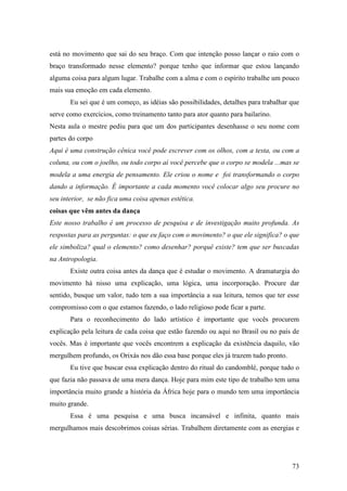73
está no movimento que sai do seu braço. Com que intenção posso lançar o raio com o
braço transformado nesse elemento? porque tenho que informar que estou lançando
alguma coisa para algum lugar. Trabalhe com a alma e com o espírito trabalhe um pouco
mais sua emoção em cada elemento.
Eu sei que é um começo, as idéias são possibilidades, detalhes para trabalhar que
serve como exercícios, como treinamento tanto para ator quanto para bailarino.
Nesta aula o mestre pediu para que um dos participantes desenhasse o seu nome com
partes do corpo
Aqui é uma construção cênica você pode escrever com os olhos, com a testa, ou com a
coluna, ou com o joelho, ou todo corpo aí você percebe que o corpo se modela ...mas se
modela a uma energia de pensamento. Ele criou o nome e foi transformando o corpo
dando a informação. É importante a cada momento você colocar algo seu procure no
seu interior, se não fica uma coisa apenas estética.
coisas que vêm antes da dança
Este nosso trabalho é um processo de pesquisa e de investigação muito profunda. As
respostas para as perguntas: o que eu faço com o movimento? o que ele significa? o que
ele simboliza? qual o elemento? como desenhar? porquê existe? tem que ser buscadas
na Antropologia.
Existe outra coisa antes da dança que é estudar o movimento. A dramaturgia do
movimento há nisso uma explicação, uma lógica, uma incorporação. Procure dar
sentido, busque um valor, tudo tem a sua importância a sua leitura, temos que ter esse
compromisso com o que estamos fazendo, o lado religioso pode ficar a parte.
Para o reconhecimento do lado artístico é importante que vocês procurem
explicação pela leitura de cada coisa que estão fazendo ou aqui no Brasil ou no país de
vocês. Mas é importante que vocês encontrem a explicação da existência daquilo, vão
mergulhem profundo, os Orixás nos dão essa base porque eles já trazem tudo pronto.
Eu tive que buscar essa explicação dentro do ritual do candomblé, porque tudo o
que fazia não passava de uma mera dança. Hoje para mim este tipo de trabalho tem uma
importância muito grande a história da África hoje para o mundo tem uma importância
muito grande.
Essa é uma pesquisa e uma busca incansável e infinita, quanto mais
mergulhamos mais descobrimos coisas sérias. Trabalhem diretamente com as energias e
 