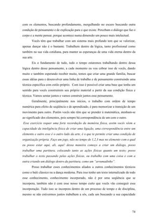 74
com os elementos, buscando profundamente, mergulhando no escuro buscando outra
condição de pensamento e de explicação para o que existe. Percebam o diálogo que faz o
corpo e a mente pensar, porque acontece numa dimensão um pouco mais intelectual.
Vocês têm que trabalhar com um sistema mais profundo tem que se valorizar,
apenas dançar não é o bastante. Trabalhem dentro da lógica, tanto profissional como
também na sua vida cotidiana, para manter as esperanças de uma vida eterna dentro da
sua arte.
Eis o fundamento de tudo, todo o tempo estaremos trabalhando dentro dessa
lógica dentro desse pensamento, a cada momento eu vou cobrar isso de vocês, dando
muito e também esperando receber muito, temos que criar uma grande família, buscar
essas idéias para e desenvolver uma linha de trabalho e de pensamento construindo uma
técnica específica com estilo próprio. Com isso é possível criar uma base que tenha um
sentido para vocês construírem seu próprio material a partir da sua condição física e
técnica. Vamos sentar juntos e vamos construir juntos esse pensamento.
Geralmente, principalmente nos inícios, o trabalho com ordem de tempo
numérica para efeito de seqüência e de aprendizado, é para memorizar a transição de um
movimento para outro. Porém vocês não têm que se prender à matemática, atenham-se
ao significado dos elementos, pois sempre há correspondência de um com o outro.
Esse exercício requer uma forte recordação da memória física, assim vocês vêem a
capacidade da inteligência física de criar uma ligação, uma correspondência entre um
elemento e outro esse é o outro lado da arte, é o que te permite criar uma condição de
organização própria. Faço um jogo, não no tempo de 1,2,3 mas no elemento com o qual
eu posso estar aqui, ali, aqui! dessa maneira começo a criar um diálogo, posso
trabalhar uma partitura, colocando tanto as ações físicas quanto um texto; posso
trabalhar o texto passando pelas ações físicas, ou trabalho com uma coisa e com a
outra criando um diálogo dentro da partitura, como um “arrumadinho”.
Posso trabalhar esses conhecimentos aliados a outros conhecimentos técnicos
como o balé clássico ou a dança moderna. Para isso tenho um texto internalizado de todo
esse conhecimento, conhecimento incorporado, não é por uma seqüência que se
incorpora, também não é com esse nosso tempo curto que vocês vão conseguir essa
incorporação. Tudo isso se incorpora dentro de um processo de tempo e de disciplina,
mesmo se não estivermos juntos trabalhem a sós, cada um buscando a sua capacidade
 